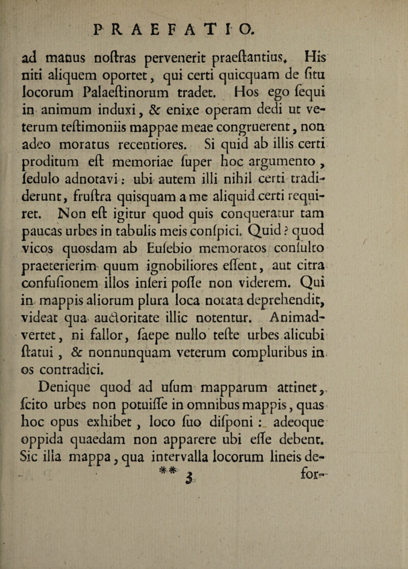 ad maous noftras pervenerit praeftantius. His niti aliquem oportet, qui certi quicquam de fi tu locorum Palaeftinorum tradet. Hos ego (equi in animum induxi, 8c enixe operam dedi ut ve¬ terum teftimoniis mappae meae congruerent, non adeo moratus recentiores. Si quid ab illis certi proditum eft memoriae fuper hoc argumento , fedulo adnotavi: ubi autem illi nihil certi tradi¬ derunt, fruftra quisquam a me aliquid certi requi¬ ret. Non eft igitur quod quis conqueratur tam paucas urbes in tabulis meis confpici. Quid ? quod vicos quosdam ab Eufebio memoratos conlulto praeterierim quum ignobiliores eflent, aut citra confufionem illos inferi pofle non viderem. Qui in mappis aliorum plura loca notata deprehendit, videat qua audoritate illic notentur. Animad¬ vertet, ni fallor, faepe nullo tefte urbes alicubi ftatui, & nonnunquam veterum compluribus in os contradici. Denique quod ad ufum mapparum attinet,, fcito urbes non potuifle in omnibus mappis, quas hoc opus exhibet , loco fuo difponi: adeoque oppida quaedam non apparere ubi efTe debent. Sic ilia mappa, qua intervalla locorum lineis de- 3 for-