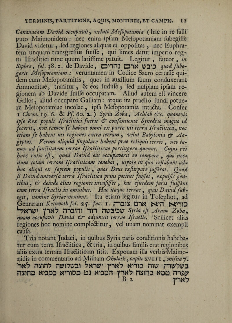 Cananaeam David occupavit, veluti Mefopotamia (hac in re falli puro Maimonidem : nec enim i piam Mefopotamiam fubegifie David videtur , fed regiones aliquas ei oppofitas , nec Euphra¬ tem unquam transgrcflus fuiiTe , qui limes datur imperio reg¬ ni Ifraelitici tunc quum latiffime patuit. Legitur , fateor , in Siphre, fol. 38. 1. de Davide, quod fube- gerit Mesopotamiam : veruntamen in Codice Sacro certafle qui¬ dem cum Mefopotamitis , quos in auxilium fuum conduxerant Ammonitae, traditur, 6c eos fudiile 3 fed nufpiam ipfam re¬ gionem ab Davide fuiffe occupatam. Aliud autem elt vincere Gallos, aliud occupare Galliam: atque ita praelio fundi potue¬ re Mefopotamiae incolae , ipfa Mefopotamia intadta. Confer I Chron. 19^ 6. &C Pf. 60. 2. ) Syria Zoba, ^Ichlab &c, quamvis ipfe Rex populi Ifraelitici fuerit & confentiente Synedrio magno id fecerit, non tamen fe habent omni ex parte uti terra Ifraelitica, nec etiam fe habent uti regiones extra terram , velut Babylonia & Ae¬ gyptus. Verum aliquid fingulare habent prae reliquis terris , nec ta¬ men ad fanftitatem terrae Ifraeliticae pertingere queunt. Cujus rei haec ratio efl, quod David eas occupaverit eo tempore , quo nec-* dum totam terram Ifraeliticam tenebat , utpote in qua reflabant ad¬ huc aliqui ex feptem populis , quos Deus exftirpare jujferat. Quod Ji David univerfa terra Ifraelitica prius potitus fuiffet, expulfis gen¬ tibus , & deinde alias regiones invafljfet, hae ejusdem juris fuijfent cum terra Ifraelis in omtubus. Hae itaque terrae, quas David fub- egit, nomine Syriae veniunt. Ita etiam legitur in Tofephot, ad Gemaram Ketuvoth fol. <15. fac. 1. fHDIS Sim* yiN1? mani *tn ntSOW Syria efl Aram Zoba, quam occupavit David Cr adjunxit terrae Ifraelis. Scilicet alias regiones hoc nomine compledtitur, vel unam nominat exempli caufa. Tria notant Judaei, in quibus Syria paris conditionis habeba¬ tur cum terra Ifraelitica , & tria, in quibus Iimilis erat regionibus aliis extra terram Ifraeliticam fitis. Exponam illa verbis Maimo- nidis in commentario ad Mifnam Oholoth, capite xvi 11 , mifna 7. Sk1? nxin1? rwfreai p**'? k-hid rw nss^aa mina tosu KniDo toj vik'? mino aaa nn&j; B z pN1?