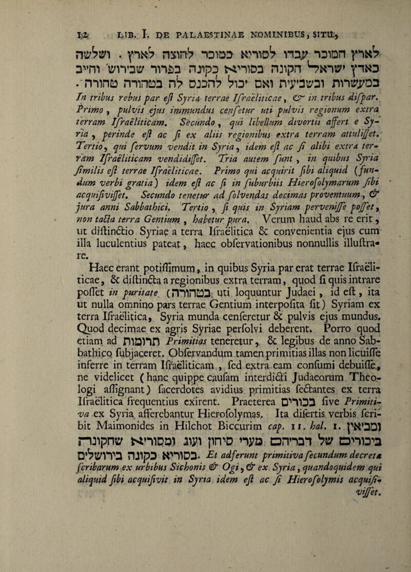mbv\ . px? nxinV -oras k>*yidS> npp -oion pixV 3vm 'm» nnsa njipD ternos rwpn Snib pas . mino minea n1? oan1? 'vw oxi rvyatsoi rtno&cn In tribus rebus par efl Syria terrae Ifirae liticae, O in tribus difpar, Primo , pulvis ejus immundus cenfetur uti pulvis regionum extra terram Ifraeliticam. Secundo, qui libellum divortii affert e Sy¬ ria , perinde efl ac fi ex aliis regionibus extra terram attulijjet. Tertio, qui fervum vendit in Syria, idem efl ac fi alibi extra ter¬ ram Ifraeliticam vendidiffet. Tria autem funt , in quibus Syria fimilis efl terrae Ifraeliticae. Primo qui acquirit fibi aliquid (fun¬ dum verbi gratia) idem efl ac fi in ftburbiis Hierofolymarum fibi acquifiviffet. Secundo tenetur ad folvendas decimas proventuum, & jura anni Sabbathici. Tertio , fi quis in Syriam pervenijfe pojfet, non talla terra Gentium , habetur pura. Verum haud abs re erit, ut diftindio Syriae a terra Ifraelitica 8c convenientia ejus cum illa luculentius pateat, haec obfervationibus nonnullis illuftra* re. Haec erant potiflimum, in quibus Syria par erat terrae Ifraeli¬ ticae, & diftindaa regionibus extra terram, quod fi quis intrare pollet in puritate■ (minCOS; uti loquuntur Judaei , id eft , ita ut nulla omnino pars terrae Gentium interpofita fit) Syriam ex terra Ifraelitica, Syria munda cenferetur & pulvis ejus mundus. Quod decimae ex agris Syriae perfolvi deberent. Porro quod etiam ad niDHH Primitias tenereturlegibus de anno Sab- bathico fubjaceret. Obfervandum tamen primitias illas nonlicuifle inferre in terram Ifraeliticam , fed extra eam confumi debuifle* ne videlicet ( hanc quippe caufam interdidi Judaeorum Theo¬ logi affignant) facerdotes avidius primitias fedantes ex terra Ifraelitica frequentius exirent. Praeterea five Primiti¬ va ex Syria afferebantur Hierofolymas, Ita difertis verbis fcri- bit Maimonides in Hilchot Biccurim cap, ii. hal, i. ruiprw Mmnai aiyi prvD nya annai trVpna ruipD xmos. Et ad ferunt primitiva fecundum decreta feribarum ex urbibus Sichonis & Ogi, & ex Syria, quandoquidem qui aliquid fibi acquifivit in Syria idem efl ac fi Hierofolymis acquifi¬ viffet.