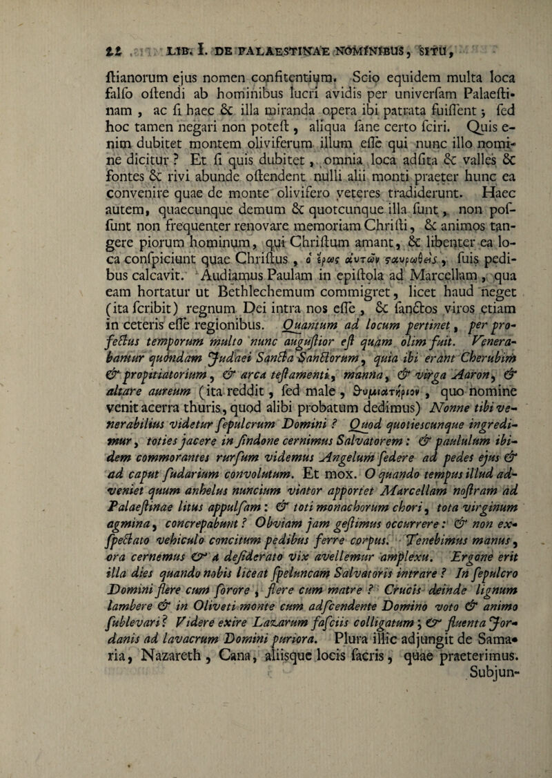 flianorum ejus nomen confitentium. Seio equidem multa loca falfo oftendi ab hominibus lucri avidis per univerfam Palaefti- nam , ac fi haec & illa miranda opera ibi patrata fuiflent > fed hoc tamen negari non poteft , aliqua fane certo fciri. Quis e- nim dubitet montem oliviferum illum ede qui nunc illo nomi;* ne dicitur ? Et (i quis dubitet, omnia loca adfita & valles 6c fontes rivi abunde ollendent nulli alii monti praeter hunc ea convenire quae de monte olivifero veteres tradiderunt. Haec autem i quaecunque demum quotcunque illa funtnon pof- funt non frequenter renovare memoriam Chrifti, 5c animos tan¬ gere piorum hominum, q.ui Chriflum amant, 8e libenter ea lo¬ ca confpiciunt quae Chriflus , o oivTuv fuis pedi¬ bus calcavit. Audiamus Paulam in cpifbola ad Marcellam , qua eam hortatur ut Bethlechemum commigret , licet haud neget (ita fcribit) regnum Dei intra nos efie , 8c fan£tos viros etiam in ceteris elle regionibus. Quantum ad locum pertinet, per pro- fettus temporum multo nunc auguflior efl quam olim fuit. Fenera¬ bamur qudndam Judaei Santta SanUorum, quia ibi erant Cherubim &-propitiatorium, & arca teftamentiy manna, & virga Aaron^ & altare aureum (ita reddit, fed male , B-vfAtotrrfiov , quo nomine venit acerra thuris, quod alibi probatum dedimus) Nonne tibi ve¬ nerabilius videtur fepulerum Domini ? Quod quotiescunque ingredi¬ mur y toties jacere in Jindone cernimus Salvatorem: & paululum ibi¬ dem commorantes rurfum videmus Angelum federe ad pedes ejus & ad caput fudarium convolutum. Et mox. O quando tempus illud ad¬ veniet quum anhelus nuncium viator apportet Marcellam noftram ad Palaeflinae litus appulfam : & toti monachorum chori, tota virginum agmina, concrepabunt ? Obviam jam gejlimus occurrere: & non ex- fpellato vehiculo concitum pedibus ferre corpus. Tenebimus manus, ora cernemus O* a dejiderato vix avellemur amplexu. Ergone erit illa dies quando nobis liceat fpeluncam Salvatoris intrare ? In fepulcro Domini flere cum foror e , flere cum matre ? Crucis deinde lignum lambere & in Oliveti monte cum adfcendente Domino voto & animo fublevari ? Videre exire Labarum fafeiis colligatum; O fluenta Jor¬ danis ad lavacrum Domini puriora. Plura illic adjungit de Sama* ria, Nazareth , Cana, aliisque locis facris, quae praeterimus. Subjun-