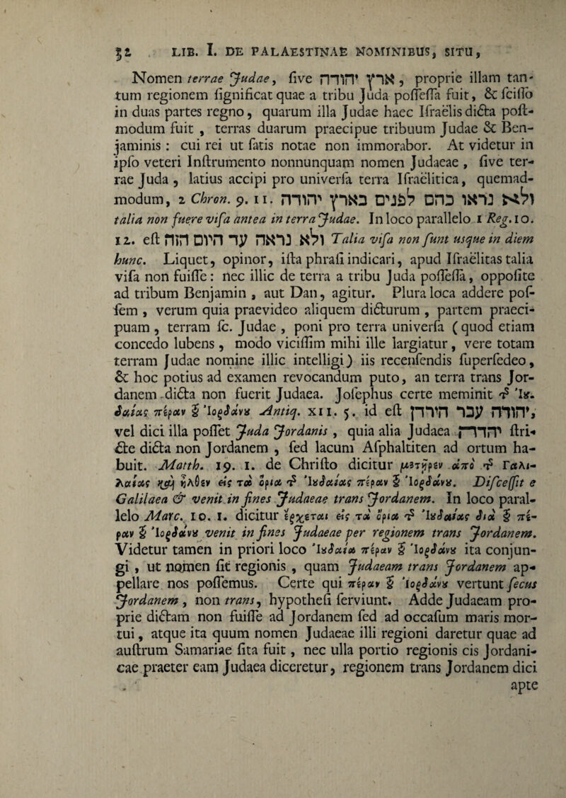 Nomen /fw? Judae, five rnilT ^ 5 proprie illam tan¬ tum regionem fignificatquae a tribu Juda poffelTa fuit, 6cIcilio in duas partes regno, quarum illa Judae haec Ifraelis didta pofl- modum fuit , terras duarum praecipue tribuum Judae & Ben- jaminis: cui rei ut fatis notae non immorabor. At videtur in ipfo veteri Inftrumento nonnunquam nomen Judaeae , five ter¬ rae Juda , latius accipi pro univerfa terra Ifraelitica, quemad- modum, z Chron. 9. 11. miiT p«3 tn&V DH3 1X33 talia non fuere vifa antea in terra Judae. In loco parallelo i Reg. i o. iz. eftmnDvmj/ hku «Vi Talia vifa non funt usque in diem hunc. Liquet, opinor, ifta phrali indicari, apud Ifraelitas talia vifa non fuiffe: nec illic de terra a tribu Juda pollefla, oppofite ad tribum Benjamin , aut Dan, agitur. Plura loca addere pof- fem , verum quia praevideo aliquem didturum , partem praeci¬ puam , terram fc. Judae , poni pro terra univerfa (quod etiam concedo lubens , modo viciflim mihi ille largiatur, vere totam terram Judae nomine illic intelligi) iis recenfendis fuperfedeo, & hoc potius ad examen revocandum puto, an terra trans Jor¬ danem di6ta non fuerit Judaea. Jolephus certe meminit a? 'I*. Ttifxxv $’lofSdvx Antiq. XII. 5. id eft p*VTl rPffiT» vel dici illa poffet Juda Jordanis , quia alia Judaea PVIPP flri- €be didta non Jordanem , fed lacum Afphaltiten ad ortum ha¬ buit. JMatth. 19. 1. de Chrifto dicitur jfpsv «Vo d* ra\ 1- Kaixs qjfj ijAfisv t» Qfia d 'IaSotioa 7Tipotv 5 TogSolvis. Difceffit e Galilaea & venit in fines Judaeae trans Jordanem. In loco paral¬ lelo Adavc. io. I. dicitur zgzerxi roc cpioi a? 'IxSaixs Std § tts- pav 5 1 QgSdvx venit in fines Judaeae per regionem trans Jordanem. Videtur tamen in priori loco 'USA* Trepav £ 'lofSdvx ita conjun¬ gi , ut UQ,men fit regionis , quam Judaeam trans Jordanem ap¬ pellare nos pollemus. Certe qui £ iogSdvx vertunt fecus Jordanem , non trans, hypothefi ferviunt. Adde Judaeam pro¬ prie diftam non fuiffe ad Jordanem fed ad occafum maris mor¬ tui , atque ita quum nomen Judaeae illi regioni daretur quae ad auflrum Samariae fita fuit, nec ulla portio regionis cis Jordani- cae praeter eam Judaea diceretur, regionem trans Jordanem dici . ' apte