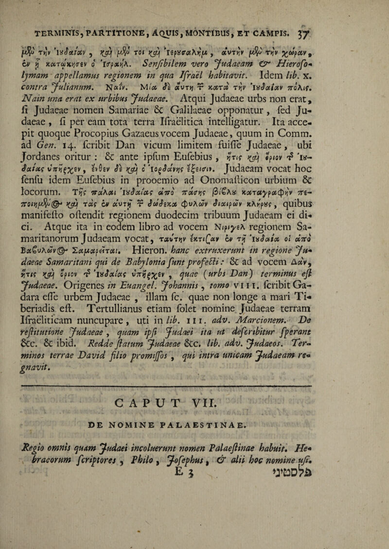 fJJo T»Jy ‘\x3cLtoLv , f^ajj roi\cy 'ispucrotKYjp , at>TK'v r>}v %ct>{uzv9 ov y xcx.TWK>i<ri\i 0 'isrp^^A. Senfibilem vero Judaeam O* Hierofo- lymam appellamus regionem in qua Jfrael habitavit. Idem lib. x. contra Julianum. N«i>. Mloc 31 <xvrv\ t noera tjJv ’ix3aiocv tto\is. Nain una erat ex urbibus Judaeae. Atqui Judaeae urbs non erat, fi Judaeae nomen Samariae 8c Galilaeae opponatur , fed Ju¬ daeae , fi per eam tota terra Ifraelitica intelligatur. Ita acce¬ pit quoque Procopius Gazaeusvocem Judaeae, quum in Comm. ad Gen. 14. feribit Dan vicum limitem fuifie Judaeae, ubi Jordanes oritur : £c ante ipfum Eufebius , jw j ep/ov t? 'is- Salets vViJ^ev, gvOsv 3\ c'1 ogJotvyis Judaeam vocat hoc fenfu idem Eufebius in prooemio ad Onomailicon urbium 8c locorum. TjjV tt«aoet ‘ixSoelas «Vo 7t detis 0/£a* Koiraypacptiv tts- 7roit][dfc(&t tyb rus cv avii) r 3dSwoe Qvhcav 3iottpuv K\y:piSs , quibus manifefto ofiendit regionem duodecim tribuum Judaeam ei di¬ ci. Atque ita in eodem libro ad vocem N/p^eA regionem Sa¬ maritanorum Judaeam vocat, T<*UT>JV 'UriQctv iv ry ‘ixSuiu ot uttq Ba^uAwu©- 'Lupup£rui» Hieron. hanc extruxerunt in regione Ju- daeae Samaritani qui de Babylonia funt profebli: & ad vocem Auv9 viris opiov ‘mJa/as , quae (urbs Dan) terminus efl Judaeae. Origenes in Euangel. Johannis, tomo vm. fcribitGa- dara efle urbem Judaeae , illam fc. quae non longe a mari Ti- beriadis eft. Tertullianus etiam folet nomine Judaeae terram Ifraeliticam nuncupare , uti in lib. 111. adv. Marcionem. De refiitutione Judaeae , quam ipfi Judaei ita ut defcnbitur fperant 6cc. & ibid. Redde flatum Judaeae &c. lib. adv. Judaeos. Ter~ minos terrae David filio promijfos , qui intra unicam Judaeam re« gnavit. CAPUT VII. DE NOMINE PALAESTINAE. Regio omnis quam Judaei incoluerunt nomen Palaeftinae habuit. He* bracorum feriptores , Philo , Jofephus, & alii hoc nomine ufe. E 5 »J’C3D^iS