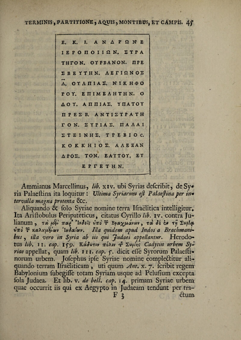 E. K. I. A N A P N E i e r 0 n O I I fl N. STPA THTON. OYPBANON. IIPE SBEl 'THN. AETIQNOS A. 0 Y AniAS. N I K H <X> 0 P O Y. EniMEAHTHN. O A O Y. AIUIIAS. YUATOY n P E 2 B. ANTISTPATH r O N. SYPIAS. II A A A I S T E I N H S. TFEBIOC. K O K KHIOS. A A E E AN A F02. TON. EAYTOY. EY E P r E T H N. Ammianus Marcellinus, lib. xiv. ubi Syrias defcribit, deSy* ria Palaeftina ita loquitur : Ultima Syriarum eft Palaefiina per in* tervalla magna protenta 8cc. Aliquando & folo Syriae nomine terra Ifraelitica intelligitur* Ita Ariftobulus Peripateticus, citatus Cyrillo lib. rv. contra Ju¬ lianum , TOC jwJJo 7T0C^ 'IvSqT$ V7T0 T5 0L%(A<XVUV , TS6 Si CM TJJ Xvp/<35 vari r jcxhxpfyav ’IvScticov. Illa quidem apud Indos a Brachmani- -i/era in Syria ab tis qui Judaei appellantur. Herodo¬ tus lib. ii. cap. ifp. KcUSvtiv 7toA*v t? 2up<V Cadytin urbem Sy¬ riae appellat, quam lib. m. y. dicit efle Syrorum Palaefti- norum urbem. Jofephus ipfe Syriae nomine eompleftitur ali¬ quando terram Ifraeliticam , uti quum Ant. x. 7. fcribit regem Babylonium fubegifle totam Syriam usque ad Pelufium excepta fola Judaea. Et lib. v. de belL cap. 14. primam Syriae urbem quae occurrit iis qui ex Aegypto in Judaeam tendunt per rra- F 5 £him