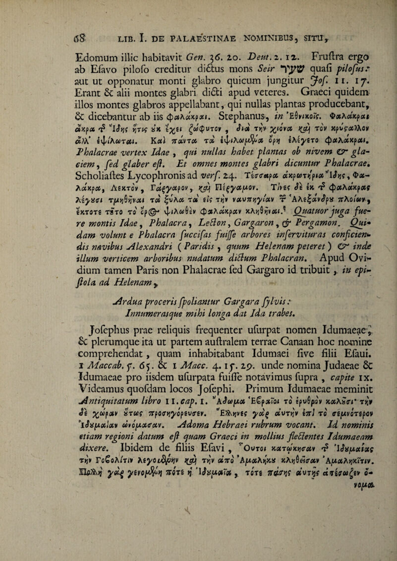 Edomum illic habitavit Gen. 36. 20. Deut.z. 12. Fruflra ergo ab Efavo pilofo creditur di&us mons Seir quafi pilofusr aut ut opponatur monti glabro quicum jungitur Jof. 11. 17. Erant 6c alii montes glabri didi apud veteres. Graeci quidem, illos montes glabros appellabant, qui nullas plantas producebant, dicebantur ab iis ^akaKfxi. Stephanus«, in ’E0wxcr?. ^xkdx^cu dlx?CC T? \$Y]f YjTW sx i%ti ^caQvrov , ch# T»Jy WQVOt, t(cy Tov Xpvrxfoov citi i^lkcorXI. Kal noivToc roc op-if zkiyiro $#A«xp*f. Phalacrae vertex Idae , qui nullas habet plantas ob nivem C7* gla¬ ciem , fed glaber efl. Et omnes montes glabri dicuntur Phalacrae• Scholiaftes Lycophronis ad verf 24. Tg<r<r«px dxpuTijptx^lJtie, $*- Aaxp#, Asxtov , r^yctpov, ^ Tins Jz ix £ Qothoixpxg kzyaci xd gtf T*jy vcev>7T>;yv t *A AelavJps* Trkoluv J €xtot2 raro to' cp©° \]/<A«§2v cj)5eAooxpojv xA*j0»jvo6/d Quatuor juga fue¬ re montis Idae, Phalacra, Leflon, Gargaron Pergamon. Oui* dam volunt e Phalacra fuccifas fuijfe arbores inflervituras conficien*• navibus Alexandri ( Paridis , quum Helenam peteret ) ztfdfe illum verticem arboribus nudatum diflum Phalacran. Apud Ovi¬ dium tamen Paris non Phalacrae fed Gargaro id tribuit/>/ ^ Helenam y Ardua proceris f poliantur Gargara fylvis : Innumerasque mihi longa dat Ida trabes. Jofephus prae reliquis frequenter ufurpat nomen Idumaeae-^. &c plerumque ita ut partem auftralem terrae Canaan hoc nomine comprehendat , quam inhabitabant Idumaei five filii Efaui. i Maccab, f. 65. & i Macc. 4. ip. 29. unde nomina Judaeae 8c Idumaeae pro iisdem ufurpata fuifle notavimus fupra , capite ix. Videamus quofdam locos Jofephi. Primum Idumaeae meminit Antiquitatum libro 11. cap, 1. '‘hSodpx ‘E£pxTai xo epvSpsv xxkStri* xyy <Sz Xupotv xxus 7rpo<nj7opgi/fr£v. ^ETAjjvg? yd(> dvxyv z7rl to <rg|UVQTgp$v 'iSufAxlav uvoy>otcotv. Adorna Hebraei rubrum vocant. Id nominis etiam regioni datum efl quam Graeci in mollius fle flentes Idumaeam dixere. Ibidem de filiis Efavi , ' Outqi xoixdx^cuv *£ uxixs T>jv VoGohlxiv hiyoidptiv rviv «Vo *Apxkylxts xkyj0«<r#v *AfjLXktjxTxiv. IXftfA»? ydg ytvopfyjy non tj , rcrg 7W>j? dvxtjf ctjtraigzv 0-