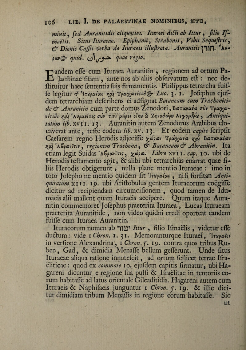 mimt, fed Auranitidis aliquoties. Ituraei dittt ab Ittur , filio If- maelis. Situs Ituraeae. Epipbami, Strabonis, Vibii Sequeftris y & Dionis Cajfii verba de Ituraeis illujlrata. Auranitis pctv(^ quae regio. Eandem efie cum Ituraea Auranitin , regionem ad ortum Pa- laeftinae fitam , ante nos ab aliis obfervatum eft : nec de- ftituitur haec fententia fuis firmamentis. Philippus tetrarcha fuif- fe legitur t? *ItTp^wvjW©- Luc. 3. i. Jofephus ejuf- dem tetrarchiam defcribens ei adfignat Bataneam cum Trachoniti¬ de & Auranitin cum parte domus Zenodori, Bcltmma <rCv Tprt^a- vinSi 'Aupavlns cvv tm [Aipu olicy § ZjjvoScopa Atyo^a, Antiqui¬ tatum lib. xvii. 13. Auranitin autem Zenodorus Arabibus elo¬ caverat ante, tefte eodem lib. xv. 13. Et eodem capite lcripfit Caefarem regno Herodis adjecifie ^oipav Tpd%ava %cy Baravaloiv 'aGpolutiv , regionem Trachona , & Bataneam & Abranitin. Ita etiam legit Suidas 'A^p^m?, £«p«. Libro xvii. cap. 10. ubi de Herodis teftamento agit, Sc alibi ubi tetrarchias enarrat quae fi¬ liis Herodis obtigerunt, nulla plane mentio Ituraeae : imo in toto Jofepho ne mentio quidem fit It^p, nifi forfitan Anti- qmtatum xn i. 19. ubi Ariftobulus gentem Ituraeorum coegifTe dicitur ad recipiendam circumcifionem , quod tamen de Idu¬ maeis alii mallent quam Ituraeis aecipere. Quum itaque Aura¬ nitin commemoret Jofephus praeterita Ituraea , Lucas Ituraeam praeterita Auranitide , non video quidni credi oporteat eandem fuifie cum Ituraea Auranitin. Ituraeorum nomen ab Ittur , filio Ifmaelis , videtur efie duftum: vide 1 Chron. 1. 31. Memoranturquc Ituraei, 'Iryp^To* in verfione Alexandrina , 1 Chron. f. 19. contra quos tribus Ru- ben, Gad, Sc dimidia Menafie bellum geflerunt. Unde fitus Ituraeae aliqua ratione innotefeit, ad ortum fcilicet terrae Ifra- eliticae: quod ex commate 10. ejufdem capitis firmatur, ubiHa- gareni dicuntur e regione fua pulfi Sc Ifraelitae in tentoriis eo¬ rum habitafie ad latus orientale Gileaditidis. Hagareni autem cum Ituraeis Sc Naphifaeis junguntur 1 Chron. f. 19. Sc illic dici¬ tur dimidiam tribum Menaflis in regione eorum habitafie. Sic ut