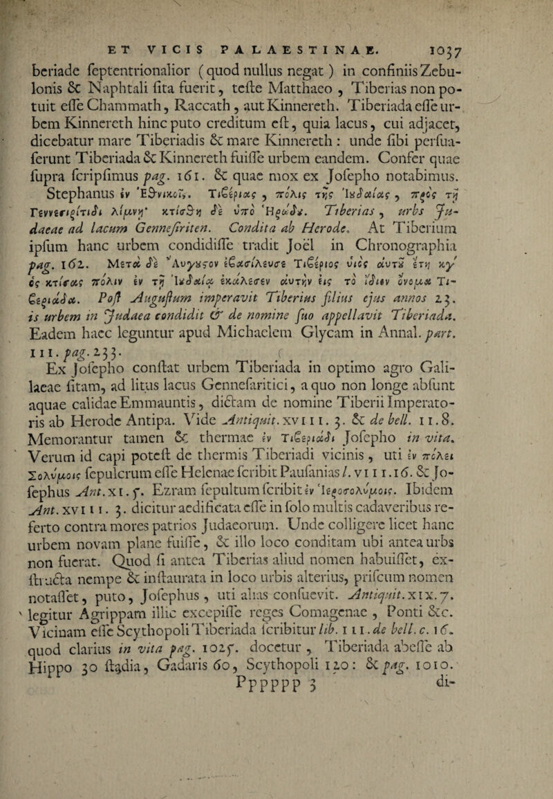 beriade feptcntripnalior (quod nullus negat) in confiniis Zebu- lonis 6c Naphtali fita fuerit, tefte Matthaeo , Tibcrias non po¬ tuit efle Chammath, Raccath , aut Kinnereth. Tiberiada efle ur¬ bem Kinncreth hinc puto creditum eft, quia lacus, cui adjacet, dicebatur mare Tiberiadis &e mare Kinnereth : unde fibi perfua- ferunt Tiberiada & Kinnereth fuiffe urbem eandem. Confer quae fupra fcripfimus pag. 161. quae mox ex Jofepho notabimus. Stephaniis sv 'ES-mo». TiGfyiocs , noxis t?? t Temrtfirth X/pvjj* vno 'HgwAf. Ttberias, urbs Ju¬ daeae ad lacum Gennejiriten. Condita ab Herode, At Tiberium ipfum hanc urbem condidiffe tradit Joel in Chronographia pag. \6l. Mst# vAuy»fO» iGaelXivet Ti&iptos vies oivtS st*j wy es WtlfMS TtoXlV iv Tjj 2>C6«A2(rgV CfcUTjJv US T0 QVOUX Ti- Gigi&Ja. Pojf Augufum imperavit Tiberius filius ejus annos 2.3. is urbem in Judaea condidit & de nomine fuo appellavit Tiberiada. Eadem haec leguntur apud Michaclem Glycam in Annal./w*. 111.^^.233. t y Ex Jofepho conflat urbem Tiberiada in optimo agro Gali¬ laeae litam, ad litus lacus Gcnnefaritici, a quo non longe abfunt aquae calidae Emmauntis, didtam de nomine Tiberii Imperato¬ ris ab Herode Antipa. Vide Antiquit. xvi 11. 3. &; de bell. 11.8. Memorantur tamen ec thermae h Ti£z?icUi Jofepho in vita. Verum id capi potcll de thermis Tiberiadi vicinis, uti iv ncXu ToXv^ois fcpulcrum efle Helenae feribit Paufanias /. v111.16. & Jo- fephus Ant. x i. f. Ezram fepultum feribit h 'U^oeoXv^ois. Ibidem Ant. xv 111. 3. dicitur aedificata cfTe in folo multis cadaveribus re¬ ferto contra mores patrios Judaeorum. Unde colligere licet hanc urbem novam plane fuifle, & illo loco conditam ubi antea urbs non fuerat. Quod fi antea Tibcrias aliud nomen habuiflet, cx- fti-afta nempe & inftaurata in loco urbis alterius, prifeum nomen notaflet, puto, Jofephus, uti alias confuevit. Antiquit.xix.7. v legitur Agrippam illic excepifle reges Comagcnae , Ponti &c. Vicinam efleScythopoliTiberiada icnbituvhb. m.de bell.c. 1 <f. quod clarius in vita pag. iozy. docetur , Tiberiada abefle ab Hippo 30 fl^dia, Gadaris fio, Scythopoli 120: St pag. 1010. pppppp :> db