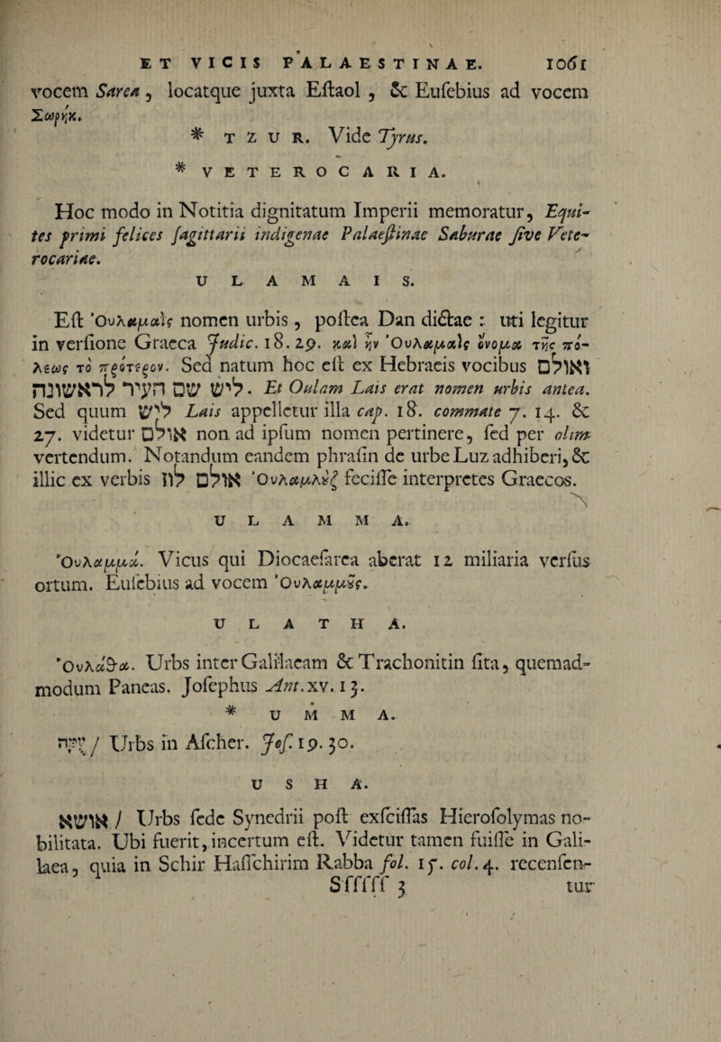 / ET VICIS PALAESTINAE. IOtfl vocem Sare a , locatque juxta Eftaol , &; Eufebius ad vocem * t z u r. Vide Tyrus. * VETEROC ARI A. % Hoc modo in Notitia dignitatum Imperii memoratur. Equi- tes frimi felices jagittarn indigenae Palaefiinae Saburae Jive Tete- rocariae. U L A M A I S. Eft 'Ouaa/uotU nomen urbis, poltea Dan didtae : uti legitur in verdone Graeca fudic. 18. 29. na) w 'OuAatyn\s evolse 7y,c no- Aew? ro TrgoTtgov. Sed natum hoc eil ex Hebraeis vocibus D7WI n:wniV Tyn ow vp1? ■ Et Oulam Lais erat nomen urbis antea. Sed quum Lais appelletur illa caj?. i&. commate y. 14. 6e 27. videtur non ad ipfum nomen pertinere, fcd per ohm vertendum. Notandum eandem phrafin de urbeLuzadhiberi,& illic ex verbis ’Ova*/aa#£ fecifle interpretes Graecos. U L A M M A. *Ov\uyycd. Vicus qui Diocaefarca aberat 12 miliaria verius ortum. Eufebius ad vocem 'Ovaauyw. U L A T H A. *OvA#9-*. Urbs inter Galilaeam ScTrachonitin fita, quemad¬ modum Paneas. Jofephus Am.xv. ij. # U M M A. npv j Urbs in Afcher. 30. U S H A. ) Urbs fede Synedrii pofl exfciiTas Hierofolymas no¬ bilitata. Ubi fuerit,incertum eft. Videtur tamen fuifte in Gali¬ laea. quia in Schir Haflchirim Rabba fol. 17. C0/.4. recenfcn- Sfffff 3 tur /