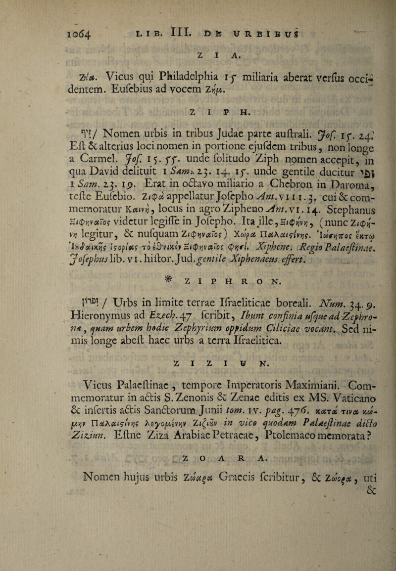 Z I A. Zdst. Vicus qui Philadelphia ip miliaria aberat vcrfus occi-i dentem. Eufebius ad vocem Z^. Z I P H. *n/ Nomen urbis in tribus Judae parte aufhali. Jofl ip. 24; EfL alterius loci nomen in portione ejufdcm tribus, non longe a Carmel. Jofi i^.pp. unde folitudo Ziph nomen accepit, in qua David delituit 1 5^*23. 14. ip. unde gentile ducitur 1 Sam. 23. ip. Erat in octavo miliario a Chcbron in Daroma, tefle Eufebio. Zappellatur Jofepho Ant.\i 11. 3. cui 6ccom¬ memoratur Kenvjj, locus in agroZipheno^r.vi. 14. Stephaniis videtur legifle in Jofepho. Ita#ille,H/$»jv>j, (nuncz^'- vy] legitur, & nufquamZtQyvotros') Xwp* nahatHvtjs. 'lu^reos tureo ‘IxJoaKys Isofltif to t&vixtv ZiQyvctTo? <p>jr/. Xiphene. Regio Pala sfi in ae. j-ofephus\\b. v 1 .hiftor.Jud.gentile Xiphenaeus effert. * ZIPHRON. f13! / Urbs in limite terrae Ifracliticae boreali. Num. 34. p. Hieronymus ad Ez.ech.yj, feribit, Ibunt confinia ufifue ad Zephro- n/t, quam urbem hodie Zephyrium oppidum Ciliciae vocantSed ni¬ mis longe abefl haec urbs a terra Ifraelitica. Z I Z I V N* Vicus Palaeftinac , tempore Imperatoris Maximiani. Com¬ memoratur in adtis S. Zenonis &c Zenae editis ex MS. Vaticano &c infertis adtis Sandtorum Junii tom. iv. pag. 4j6. xocrd riv» xu- fj,v,v n#Astifivw Azyoffivviv Zifyxv in vico quodam Palaeftinae ditio Zizjun. Eftne Ziza Arabiae Petraeae, Ptolemaeo memorata ? Z O A R A. Nomen hujus urbis zdu%& Craccis feribitur, &Z9 uti &