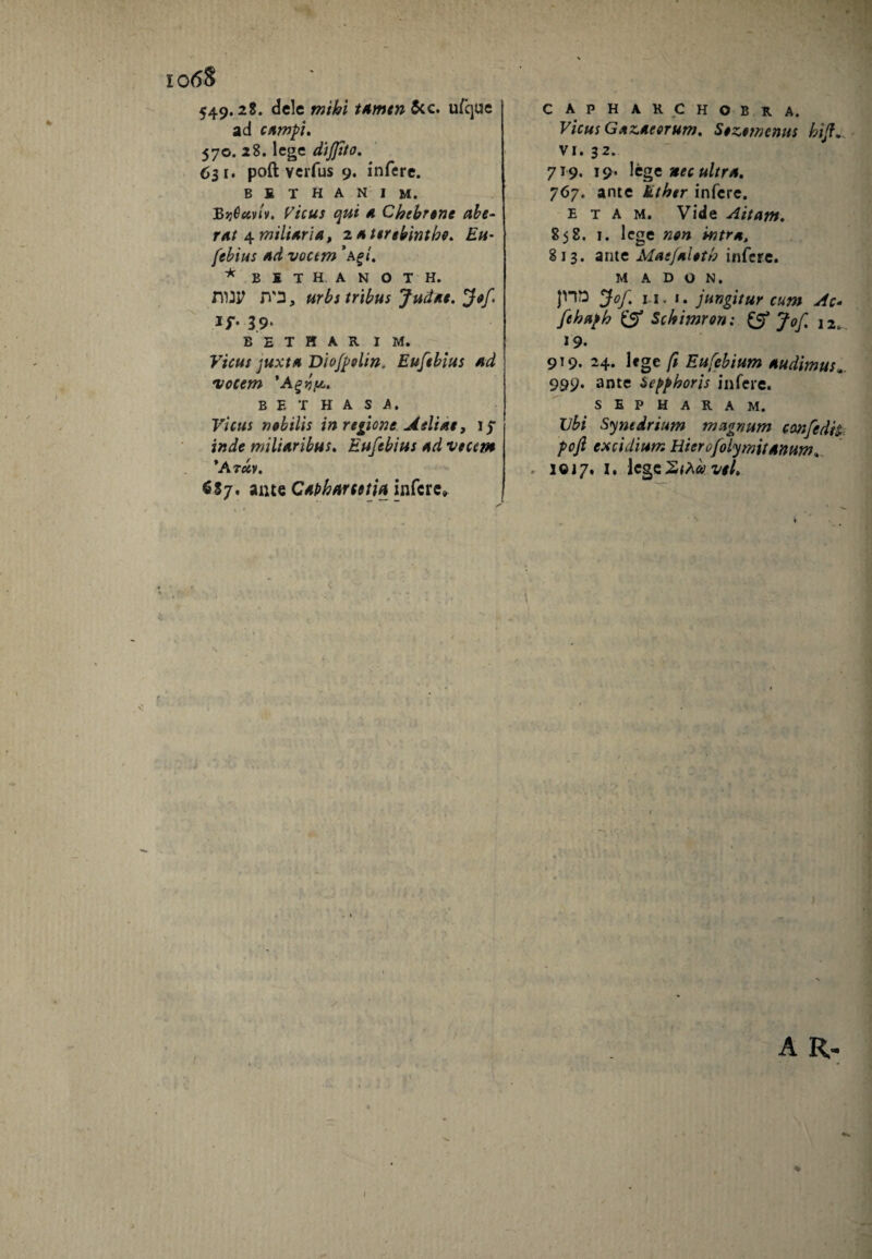 10 <58 549*2^* dele wiki tAmen $cc. u/que ad campi. 570. 28. lege difiito. 63 1. poft verfus 9. infere. B £ T H A N I M. BijOuvlv. Vicus qui a Chebrtne abe- rAt 4 miliari a, z a terebintho. Eu- [ebitis ud voctm ’agt, * B1THANOTH. nui? JVD, urbs tribus Judae. Jof, 1/. 39. bethar im. Vicus juxta Diofpolin. Euftbius *d locem 'Agnp. B E T H A S A. Vicus nobilis in regione Atliae, 17 inde miliaribus. Eufebius Ad vtccm ’At uv. ante Capharcetiu infere». CAPHARCHOBRA. Vicus GazAeerum. Sozetnenus bijf. vi. 32. 719. 19* lege nec ultra. 767. ante kther infere. e t a m. Vide Aitam. 858. 1. lege non intres, 813. ante Maefaloth infere. MADON. }HQ Jof. n. 1. jungitur cum Ac- fehaph £5* Schimron; & Jof. 12. 19. 919. 24. lege fi Eufebium Audimus«. 999. ante Sepphoris infere. S E P H A R A M. Ubi Synedrium magnum ccmfedii pojl excidium Hier o/olymif anum, 1017. I. IcgcZtha vtl. ) A R- i