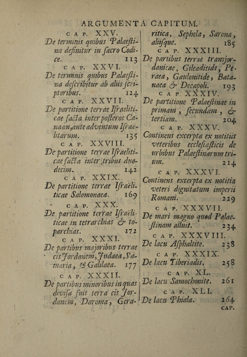 GAP. XXV. De terminis quibus Talaefti- na definitur in facro Codi¬ ce. 113 c A p. XXVI. De ternnnis quibus Palaefti- 71 a defer ibit ur ab aliis Jeri¬ pi oribus. 124 GAP. XXVIL De partitione terrae Ifraeliti- eae faci a inter pofleros Ca- riaan^ante adventum Ifrae- litarum. 135 GAP. XXVIII. Dt partitione terrae Ifraeliti- caefaSia inter [tribus duo¬ decim. 142 c a p. XXIX. De partitione terrae Ifraeli- tieae Salomonaea. 169 • c a P. XXX. ^ I De partitione terrae Jfraeli- \ ticae in tetrarchias & to¬ parchias. 172 GAP. XXXI. De partibus majoribus terrae cis J ordanem, J udae a, S a- tnaria 9 & Galilaea. 177 c A P. XXXII. j De partibus minoribus in quas divifa fuit terra cis Jor¬ danem, Daroma, Gera- ritica, Sephela, Sarena 3 aliifque. 185 GAP. XXXIII. De partibus terrae iransjor- damcae, Gileaditide y Pe * raea y Gaulonitide > Bata- naea ef Decapoli. 193 c a p XXXIV. De partitione Palaeftinae in primam , fecundam > D1 tertiam. 204 c a p. XXXV. Contmens excerpta ex notitiis veteribus ecclefiafiicis de urbibus Palaeftinarum tri¬ um. , 214 c a p. XXXVI. Continens excerpta ex notitia veteri dignitatum imperii Romani. 229 c a p. XXXVII. De mari magno quod Palae- flinam alluit. . 234 GAP. XXXVIII. De lacti Afphaltite. 238 c a p. XXXIX. De lacu Tiberiadis. 258 c a p. XL. De lacu Samochonite. 261 GAP. X L I. De lacu Phiala. 264