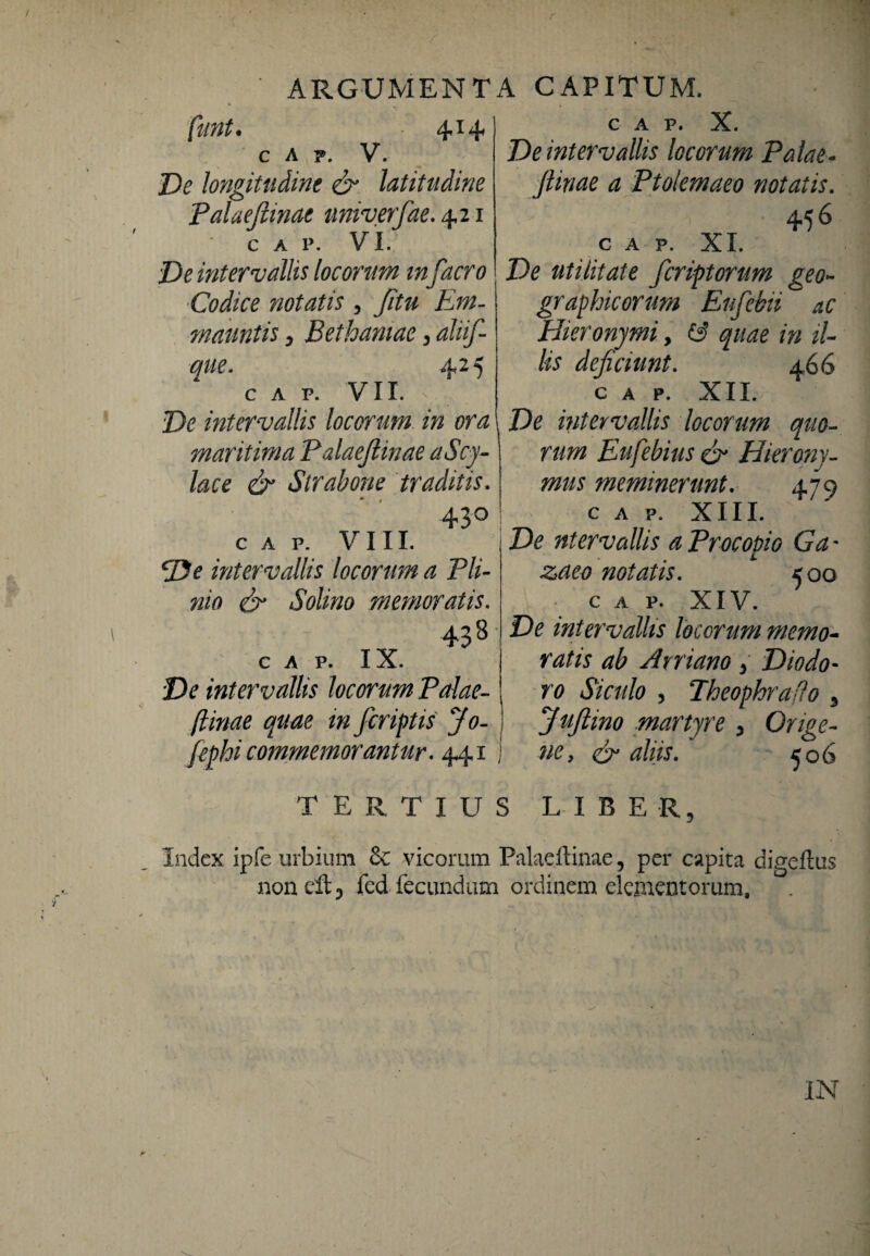 414 Ve longitudine & latitudine Palaefiinae univerfae. 421 C A P. VI. Ve intervallis locorum m facro Codice riotatis , Jitu Em- mauntis, Bethamae 3 alii/ que. 425 C A P. VII. intervallis locorum in ora maritima Palaefiinae aScy- lace & Strabone traditis. 43° ! C A P. VIII. cVe intervallis locorum a Pli¬ nio Solino memoratis. 43'8 C A P. IX. Ve intervallis locorum Palae- quae in /criptis Jo- fiephi commemorantur. 441 j C A P. X. Ve intervallis locorum Palae- ^ Ptolemaeo notatis. 456 c A P. XI. Z)<? utilitate fcriptorum geo¬ graphicorum Enfebii ac Hieronymi, 2'/- fo deficiunt. ±66 C A P. XII. Ve intervallis locorum quo¬ rum Eufebius & Hierony¬ mus meminerunt. 479 C A P. XIII. Ve ntervaliis aProcopio Ga- notatis. 500 c A p. XIV. Ve intervallis locorum memo¬ ratis ab Arriano > Diodo¬ ro Siculo , Theophrafio 3 Jufiino martyre y Orige- ney & aliis. ^06 TERTIUS LIBER, Index ipfe urbium Se vicorum Palaefiinae, per capita digeilus noneltj fed fecundum ordinem elementorum. IN