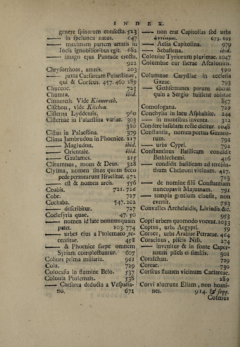 genere fpinarum confedta.yi} ~ in fpclunca natus. 47 inaximarn partem aetatis in locis ignobilioribus egit. 682 imago ejus Paneade eredta. 922 Chryforrhoas, amnis. 203 - juxtaCaefareamPalacflinae, qui & Corfcus. 457.460.289 Chuccoc. • '72 3 Chumta. ibid. Cinnereth- Vide Kimiereth. Cifchon, vide Kilchon. Ciftcrna Lyddcniis, 9^0 Cificrnae in Palaeftina variae. 303 380 Ciftus in Palacftina. 379 Clima Jambrudon in Phoenice. 217 ..—— Magludon. ibid. --• Orientale. ibid. -- Gaulamcs. 21 y Clitumnus, mons & Deus. 328 Clylina, nomen finus quem ficco pede permearunt Ifraelitae. 472 .-— cft & nomen arcis. yy6 Coabis. 711.72* Cobe. 727 Cochaba. 547»2C2 --deferibitur- 727 Coclefyria quae. 47. yo nomen id late nonnunquam patet. 103* 774 urbes ejus a Ptolemaeo fcre- cenfitae. 4 y8 & Phoenice faepe omnem Syriam compledluntur. 607! non erat Capitolias fed urbs «iVTOVOHOS. C73. 693 —• Aelia Capitolina. 979 Sebaftena. ibid. Cohors prima miliaria. 961 Cola. 729 Colocafia in flumine Belo. y37 Colonia Ptolemais. y3& —- Cacfarca dedudta a Vcfpafia- no. 671 Coloniae Tyriorum plurimae. 1047 Columbae cur Iaerae Afcalonitis. 590 Columnae Caryftiae in ccclelia Gazae. 793 Gethfcrnan.es parum aberat quin a Sergio fuilknt ablatae 8y7 Comofogana. 729 Conchylia in lacu Afphaltite. 244 -in montibus inventa. 322 Condere infulam redte dicitur. 104S Conflantia, nomen portus Gazaeo- rum. 791; - urbs Cypri. 792 Conftantinus Bafilicam condidit Bethlechcmi. 416 •-- condidit balilicam ad terebin¬ thum Chcbroni vicinam. 417. 7]3 — de nomine filii Conftantiam nuncupavit Majumam. 791 — templa gentium claufit, non evertit. 790 Convalles x^rchclaidis, Liviadis.&c. 9S3 Copti urbem quomodo vocent. 1033 Coptus, urbs x^egypti. 5-9 Corace, urbs Arabiae Petraeae. 464 Coracinus, pileis Nili. 274 — invenitur & in fonte Caper- naurri pifeis ei limilis. 301 Coralchan. 729 Coreae. y^Q Corfcus flumen vicinum Caelareae. 289 Corvi aluerunt Eliam , non homi¬ nes* 9 14. & feqq. Coimus