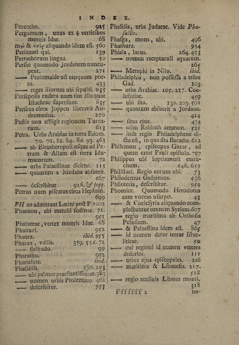 Pereccho.^ 92 5 Pergamum 3 unus ex 4 verticibus montis Idae. 68 n?/»; & Mg aliquando idem cft. f6o Perizzaei qui. 139 Perraeborum lingua. 50 Pcrfae quomodo Jordanem nuncu¬ pent. 271 —Ptolemaide ufi tanquam por¬ tu. 433 —— reges iliorum ubi fepulti. b3? perfepolis rudera numftnt illa quae lltachrae fuperfunt. 639 Perfeus circa joppen liberavit An¬ dromeden. 270 Peftis non affligit regionem Turea¬ rum. 613 Petra. Urbs Arabiae in terra Edom. 70. 71. Si. 84. 8tf. 93. 463 —— ab Eleutheropoli ufquead Pe¬ tram & Ailam cft terra Idu¬ maeorum. 72 —— urbs Palaeftinae dicitnr. 115 .—. quantum a Iviedaba abfuerit. 667 - deferibitur. 926. & feqq. Petrus num pifcatus circa Hepham. 699 PH an admittant Latini poft P.1002 Phaenon, ubi metalli fodinae. 71* 9SI Phalncrae , vertex montis Idae. 68 Phanuel. Phaora. Pharan , vallis. —- folitudo. Pharatho. Pharathos. Phafaelis. 952 ibid. 975 359. 55<5. 72 99 ?P ibid. 280. 293 T • /V* fTi ubi palmae pracftantifl1tr.ae.38 3 nomen urbis Ptolemaeo- 4^2 deferibitur. . 3 Pnafelis, urbs Judaeae. Vide Pba- faelis. Phafga, mons, ubi. 496 Phathura. 954 Phiala , lacus. 264.4 $3 -—- nomen receptaculi aquarum. 265* — Memphi in Nilo. ibid. Philadelphia , non poflefla a tribu Gad. 103 —urbs Arabiae. 107. 217. Coe- lefyriae. 45-9 ——* ubi lita. 130. 203.901 — quantum abfuerit a Jordane. ^ , 424 — fitus ejus. 474 -—* olim Rabbath amnion. 921 — inde regio Philadelphene di- dfaeft, inquafitaBacatha. 612 Philemon , epifeopus Gazae , ad quem extat Pauli epiftola. 797 Philippus ubi baptizaverit eunu* chum. (546.659 Philiftaei. Regio eorum ubi. 73 Philodemus Gadarenus. 436 Philoteria, deferibitur. 974 Phoenice. Quomodo Herodotus eam vocem ufurpet. 43 « & Coelcfyria aliquando com- pledtuntur omnem Syriam.607 —® regio maritima ab Orthofia Pelufium. 47 —« & Palacftina idem eft. 869 — id nomen datur terrae Ifrac- litieae. 90 *.—- cui regioni id nomen veteres dederint. 111 —— urbes ejus cpifcopales. 216 maritima & Libanefia. 217. 92S regio acclinis Libano monti. 318 tor- Fffffff 2