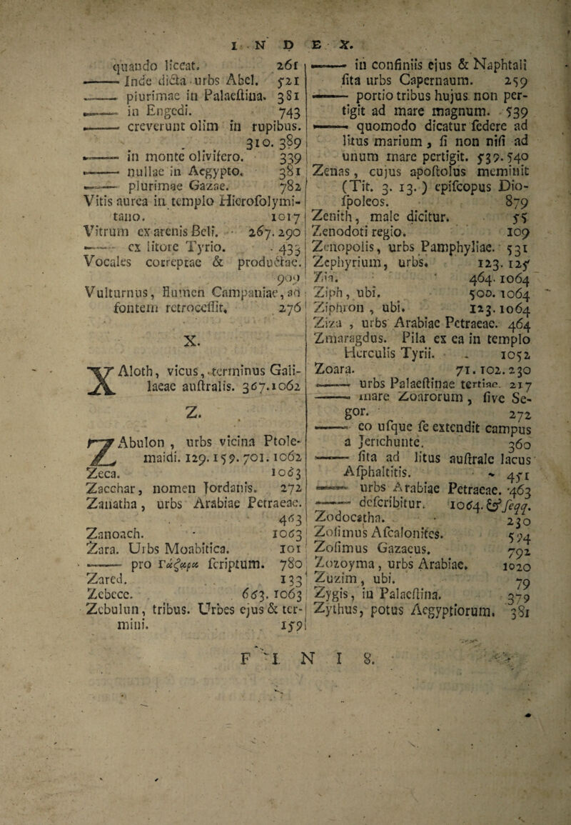 quando liceat, 26 r - Inde di&a nrbs Abel. 5-21 - plurimae in Palaefliua» 381 in Engedi. 743 creverunt olim in rupibus. 3io- 389 in monte olivifero. 339 nullae in Aegypto. 381 — plurimae Gazae. 782 Vitis aurea in templo Hierofolymi- tano. 1017 Vitrum cx arenis Beli. 267.290 cx iitore Tyrio. . 433 Vocales correptae & produdtae. 900 Vulturnus, flumen Campaniae,ad fontem retroceflit. 276 X. Aloth, vicus, terminus Gali¬ laeae auftralis. 367.1062 Z. - in confiniis ejus & Naphtali fita urbs Capernaum. 259 portio tribus hujus non per- tigit ad mare magnum. 539 quomodo dicatur federe ad ZAbulon , urbs vicina Ptole¬ maidi. 129.159. 703.1062 Zeca. 1063 Zacchar, nomen Jordanis. 272 Zanatha, urbs Arabiae Petraeae. • - * 4*3 Zanoach. * 1063 Zara. Urbs Moabitica. 101 pro reegufu feriptum. 780 Zared. 133' Zebece. . 6^3.1063! Zcbulun, tribus. Urbes ejus & ter¬ mini. iyp litus marium , fi non nifi ad unum mare pertigit. 739.54° Zenas, cujus apoftolus meminit (Tit. 3. 13. ) epifeopus Dio- fpoleos. 879 Zenith, male dicitur. 75 Zenodoti regio. 109 Zmopolis, urbs Pamphyliae. 531 Zephyrium, urbs* 123.127 7. ia. * 464.1064 Ziph, ubi. 500. 1064 Ziptuon , ubi. 123.1064 Ziza , urbs Arabiae Petraeae. 464 Zmaragdus. Pila ex ea in templo Herculis Tyrii. . 1052 Zoara. 71.T02.230 *——- urbs Palaeftinae tertiae. 217 ——> mare Zoarorum, fi ve Se- g°r- ' 272 - eo ufque fe extendit campus a Jenchunte. 360 fita ad litus auflrale lacus Afphaltitis. •* 47t urbs Arabiae Petraeae. ‘463 deferibitur, 1064.& feqq. Zodocathn. Zofimus Afcalonrfes. Zofimus Gazacus. Zozoyma, urbs Arabiae. Zuzim, ubi. Zygis, in Palaeflina. Zythus, potus Aegyptiorum. '381 230 574 792 1020 79 .379