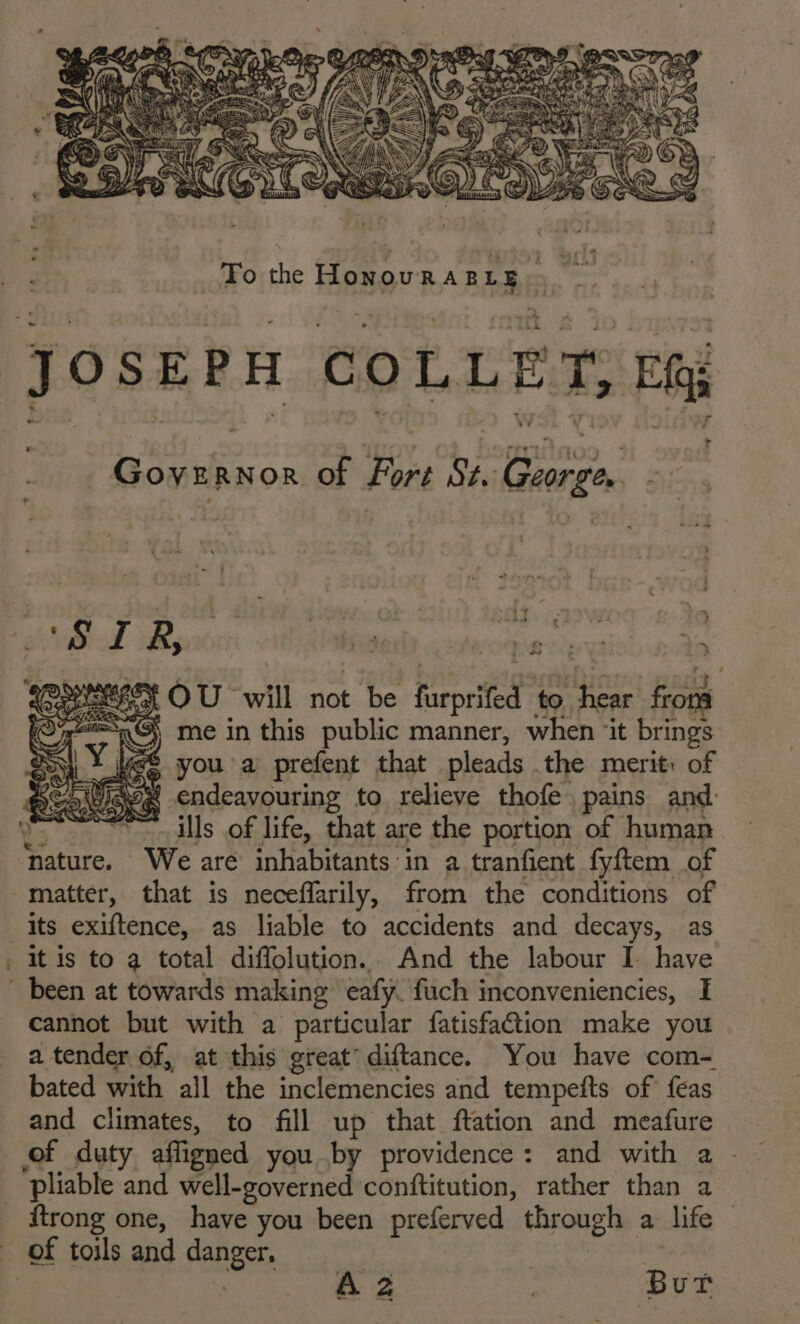 JOSEPH COLLET, EQ &amp; r ’ Governor of Fort St. George. - “= » ~ - 4 * . y A EF 5 4 4 ‘ ++ a J ~ r. - é VN v 4 ) z iy - P 1 wt } - fe * P a &gt; . ‘ if we ‘ &gt; &amp; a Wy we tortg by i 3 si a ty OU will not be furprifed to hear frona 4S me in this public manner, when ‘it brings 4; teS you a prefent that pleads the merit: of GE : ° . ms ° pease, endeavouring to relieve thofe. pains and: vals .of life, that are the portion of human nature. We are inhabitants in a tranfient fyftem of matter, that is neceffarily, from the conditions of its exiftence, as liable to accidents and decays, as it is to a total diffolution.. And the labour I have cannot but with a particular fatisfaion make you a tender of, at this great’ diftance. You have com- bated with all the inclemencies and tempefts of feas and climates, to fill up that ftation and meafure of duty affigned you by providence: and with a pliable and well-governed conftitution, rather than a ftrong one, have you been preferved through a life of toils and danger, | | ee | But