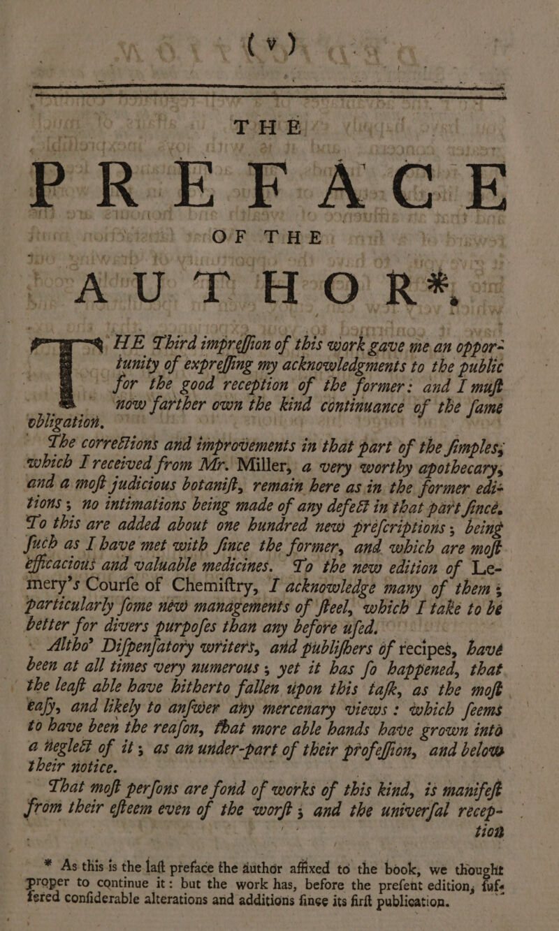 OF THE. * - * HE Third imprefiion of this work gave mean oppor- tunity of expreffing my acknowledgments to the public or the good reception of tbe former: and I muft | now farther own the kind continuance of the fame obligation, | ai hie ‘Lhe correttions and improvements in that part of the fimpless which I received from Mr. Miller, a very worthy apothecary, and a moft judicious botanift, remain here as in the former edis tions ; no intimations being made of any defect in that part fincé, To this are added about one hundred new préfcriptions ; being efficacious and valuable medicines. To the new edition of Le- mery’s Courfe of Chemiftry, I acknowledge many of them + better for divers purpofes than any before ufed. » Altho? Difpenfatory writers, and publifoers of recipes, have been at all times very numerous , yet it bas fo happened, that eafy, and likely to anfwer any mercenary views : which feems to have been the reafon, that more able hands have grown inté a neglect of it, as an under-part of their profefion, and below their notice. eH a is ! | ho} _ That moft perfons are fond of works of this kind, is manifeft {rom their efteem even of the worft ; and the univerfal recep- nal ys tion * As this is the laft preface the author affixed to the book, we thought Proper to continue it: but the work has, before the prefent edition, fufs fered confiderable alterations and additions finee its firlt publication.