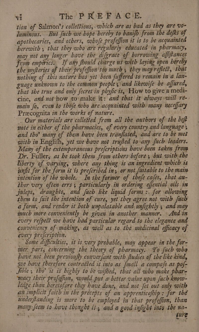 tion of Salmon’s colleétions, which are as bad as they are vo- apothecaries, and others, whofe profefion it is to be acquainted ‘herewith ; that they who are regularly educated in pharmacy, may not any longer have the diferace of borrowing affiftances from empirics.. If any foould charge us with laying open hereby the myfteries of their profefion'too much , they may reflect, that nothing of this nature has yet been fuffered to remain in a lan- guage unknown to the common peoples and likewife be affured, that the true and only fecret in phyfic is, How to give a medi- cine, and not how to:make it: and that it always will re- main fo, even to thofe who are acquainted with many neceffary Precognita im the works of nature. . Our materials are colle&amp;ed from all the authors of the bet note in either of the pharmacies, of every country and language and tho’ many of them have. been tranflated, and are to be met with in Englith, yet we bave not trufted to any fuch leaders. Many of the extemporaneous prefcriptions have been taken from Dr. Fuller; as be took them from others before ; but with the liberty of varying, where any thing is an ingredient which ts unfit for the form it is preferibed in; or not fuitabie to the main intention of the whole. Inthe former of thefe cafes, that au- thor very often errs particularly in ordering effential oils in Jjuleps, draughts, and fuch hke liquid forms :. for allowing them to fuit the intention of cure, yet they agree not with fuch a form, and render it both unpalatable and, unfightly ; and may much more conveniently be given in another. manner. \ And in every prefcription. ei ” - Some difficulties, it is. very probable, may appear in the for- mer. part; concerning the theory of pharmacy. To fuch who bave not been previoufly converfant with fludies of the like kind, we have therefore contratied it into as {mall a compafs-as pof- Sible , tho’ it is highly to be wifbed, that all who make phar- macy their profofion, would put a better value upon fuch know- ledge than heretofore they have done, and not fet out. only with an implicit faith in the precepts of an apprenticefhip: for thé underfianding is more to be employed in that profeffion, than many: feem to have thought it, and a good infight inka the na- _ ~