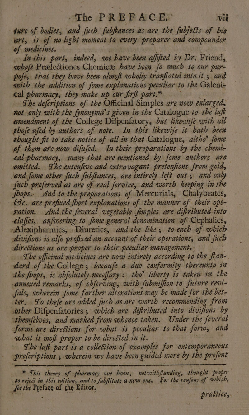 “The PREFACE. Vib gure of bodies, and fuch fubftances as are the fubjetis of bis urt, is of no light moment.ta every preparer and compounder of medicines. yeni | OE ae . Inthis part, indeed, we have been affified by Dr. Friend, whofe Prelectiones Chemice ave been fo much to our pur- pole, that they have been almoft wholly tranflated intoit 5 and with the addition of fome explanations peculiar to ibe Galeni- cal pharmacy, they make up our firft part.* : The defcriptions of the Officinal Simples are now enlarged, not only with the fynonyma’s given in the Catalogue to the laft amendment of the College Difpenfatory, but likewife with all bhofe ufed by authors of note. In this likewife it bath been thought fit to take notice of all in that Catalogue, altho’ fome of them are now difufed. In their preparations by the chemi- tal pharmacy, many that are mentioned by fome authors are omitted. The extenfive and extravagant pretenfions from gold, ‘and Jome other fuch fubjtances, are intirely left out , and only fuch preferved as are of real fervice, and worth keeping in the foops.. And tothe preparations of Mercurials, Chalybeates, &amp;Sc. are prefixed foort explanations of the manner of their ope- ration. And.the feveral vegetable fimples are diftributed into -claffes, anfwering: to fome general denomination of ‘Cephalics, “Alexipharmics, Diuretics, audithe like; to-each of which divifions is alfo prefixed an.accountiof their operations, and fuch direétions as are proper to their peculiar management. aft The officinal medicines are now intirely according to the fian-, dard of the College; becaufe a due conformity thereunto in the foops, is abfolutely.neceffary': tho’ liberty is taken in the annexed remarks, of obferving, with fubmiffion to future revi- fals, wherein fome farther alterations may be made for the bet- ter. To thefe are added fuch as are worth recommending from other Difpenfatories ; which are diftributed ito divifions by athemfelves, and marked from whence taken. Under the feveral forms are direttions for what is peculiar to that form, and what is moft proper to be direéied.in it. _ v ’ The laft part is a collection of examples for extemporaneous ‘prefcriptions , wherein we have been guided more by the prefent * This theory of pharmacy we have, notwithflanding, thought proper t9 reje&amp; in this edition, and to fubftitute anes one. For the reafons of which, fee the Pyefacg of the Editor, | pratiices