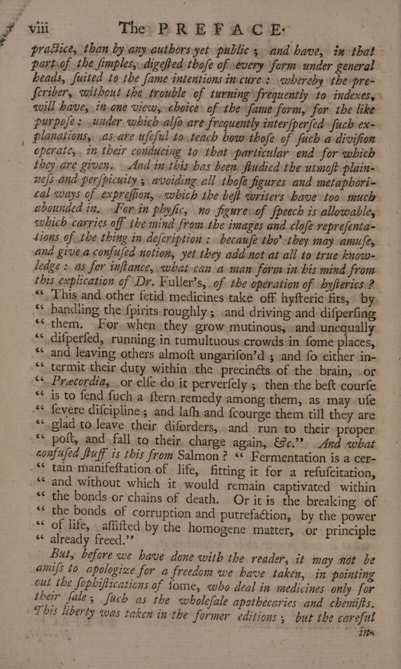 partof the fimples, digefted thofe of severy form: under general heads, fuited to the fame intentions imcures whereby the pre- Jeviber, without the trouble of turning frequently to. indexes, will have, in.one view, choice of the fame form, for the like purpofe: under which alfo.are frequently inter{perfed» fuch-ex~ planations, ,as.are ufefulto.teach bow thofe of fuch a-divifion operate, in their couducing to that particular end for which they.are given, And inthis has been ftudied the utmoft plain- nejs and per/picuity; avoiding all thofe figures and metaphori= cal ways of .exprefion,. which the beft writers have too much abounded in,. For.in phyfic, no Sgure of fpeech is allowable, which carries off the mind from the images and.clofe reprefenta- - tions. of the thing in. defcription : becaufe tho? they may amuse, and giveaconfufed notion, yet they add-not at all to true know- ledge : as for inftance, what can aman form in bis mind from this explication of Dr. Fuller’s, .of the operation of byfierics 2 “*. This and other fetid medicines take off hyfteric fits, by. ** bandiing the {pirits, roughly; .and driving and difperfing ** them. For when they grow mutinous, and. unequally difperfed, running in tumultuous crowds in fome places, and leaving others almoft ungarifon’d ; and fo: cither in- termit their duty within the precinéts of the brain, or “‘. Pracordia, or elfe do it perverfely ; then the beft courfe ** is to fend {uch a ftern, remedy among them, as may ufe -** fevere difcipline; and lath and fcourge them till they are ** glad to leave their diforders, and run to their proper ** polt, and fall to their, charge again, €c.?? And what confused fluff is this from Salmon? «© Fermentation is a cer- fitting it for a refufcitation, ** and without which it would remain captivated within ‘* the bonds or ‘chains of death. Or it is the breaking of “* the bonds of corruption and putrefaction, by the power ‘ of life, _affifted by the homogene matter, or principle * already freed.’? | But, before we have done with the reader, it may not be amifs to apologize for a freedom we have taken, in pointing out the fophiftications of tome, who deal ia medicines only for their fale; fuch as the wholefale apothecaries and chemifts. 34 €¢ e al taxen in the former editions; but the careful “its