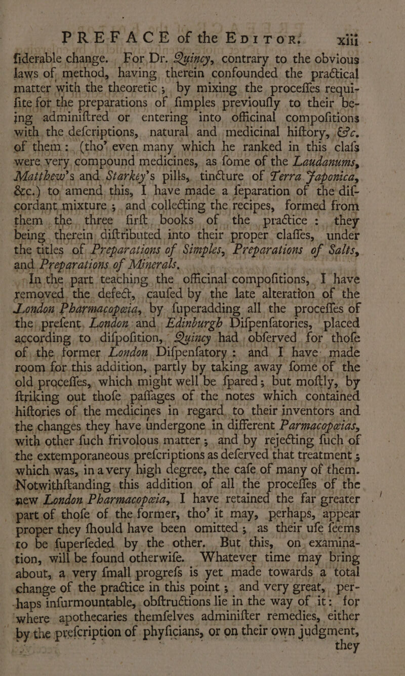 fiderable change. . For, Dr. Quincy, contrary to the obvious Jaws of method, having, therein confounded the practical matter with the theoretic ;. by mixing the, proceffes requi- fite for the preparations of fimples previoufly to their be- ing adminiftred or entering into officinal compofitions with, the defcriptions, natural. and medicinal hiftory, .€?c. of them :. (tho’ even many which he ranked in this clafs were, very, compound medicines, as fome of the Leudanums, Matihew’s and. Starkey’s pills, tincture of Terra Faponica, &amp;c.) to amend this, I have made. a feparation of the dif- - cordant mixture ; and collecting the recipes, formed from them ,the. three firft, books of the practice : they being therein, diftributed into their proper claffes, under the titles of Preparations of Simples, Preparations of Salts, and. Preparations. of Minerals... ey rin the part teaching the. oficinal compofitions, I have removed. the defect, caufed by the late alteration of the Londou Pharmacopeia, by {uperadding all the procefies of the, prefent, London: and, Edinburgh. Difpenfatories, placed according to difpofition, Quincy had. obferved. for thofe of the former London, Difpenfatory : and, I have: made room. for this addition,. partly by taking away fome of the old proceffes,, which might well be fpared; but moftly, by ftriking out thofe paffages of the notes which contained hiftories of the medicines in. regard. to their inventors and the changes they have undergone.in different Parmacopaias, with other fuch frivolous, matter ;. and by rejecting fuch of the extemporaneous prefcriptions as deferyed that treatment 5 which was, inavery high degree, the cafe of many of them. Notwithftanding this addition of all the proceffes of the new London Pharmacopeia, I have retained the far greater . part of thofe of the. former, tho’ it may, perhaps, appear proper they fhould have been omitted; as their ufe feems ‘to be fuperfeded, by. the other, But this, on, examina- tion, will be found otherwife. Whatever time may bring about, a. very {mall progrefs is yet made towards a total hange of the practice in this point; and very great, -per- -haps infurmountable, . obftructions lie in the way of it: for ‘where apothecaries themfelves adminifter remedies, either ~ by:the prefcription of phyficians, or on their own judgment, WisIo% : 3 : they