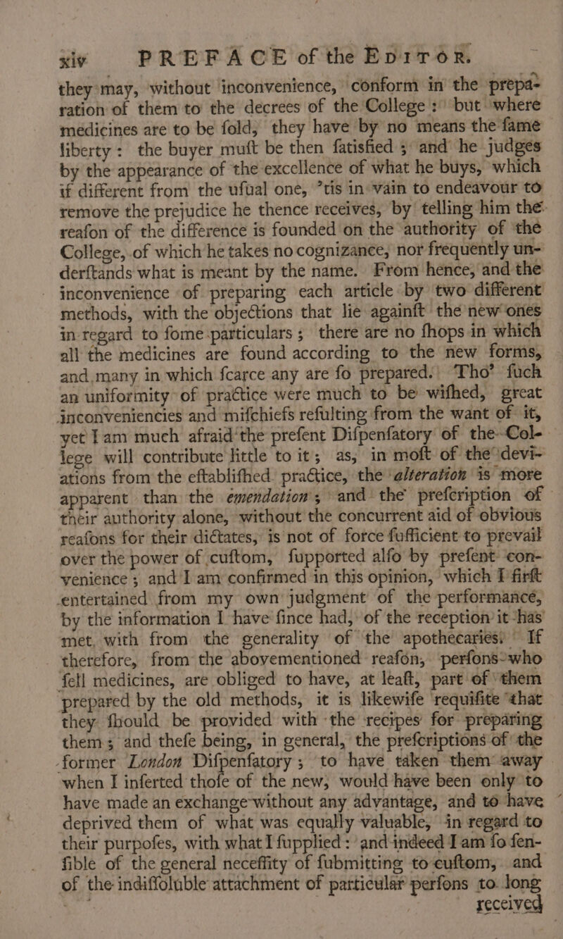 they may, without inconvenience, conform in the prepa- ration of them to the decrees of the College :) but where medicines are to be fold, they have by no means the fame liberty: the buyer muft be then fatished 5 and he judges by the appearance of the excellence of what he buys, which if different from the ufual one, ’tis in vain to endeavour to remove the prejudice he thence receives, by telling him the- reafon of the difference is founded on the authority of ‘the College, of which he takes no cognizance, nor frequently un- derftands what is meant by the name. From hence, and the - inconvenience ‘of preparing each article by two different methods, with the objections that lie againft the new ones in regard to fome particulars ; there are no fhops in which — all the medicines are found according to the new formis, and. many in which fcarce any are fo prepared.) Tho’ fuch an uniformity’ of practice were much to be wifhed, great jnconveniencies and mifchiefs refulting from the want of it, yet fam much afraid'the prefent Difpenfatory of the-Col- lege will contribute little to it; as; in moft of the devi- ations from the eftablifhed. practice, the ‘alteration is more apparent than the émendation, and the’ prefcription of — their authority alone, without the concurrent aid of obvious reafons for their dictates, is not of force fufficient to prevail over the power of cuftom, fupported alfo by prefent: ‘con- venience; and I am confirmed in this opinion, which F firt entertained from my own’ judgment of the performance, by the information I have’ fince had, of the reception it ‘has’ met, with from ‘the generality of the apothecaries: If therefore, from the abovementioned reafon, perfons-who ‘fell medicines, are obliged to have, at léaft, part of “them prepared by the old methods, it is likewife ‘requifite “that they fhiould be provided with the recipes for preparing them; and thefe being, in general, the prefcriptions of the former London Difpenfatory ; to have taken them’ away when I iolerted thle of the new, would have been only to have made an exchange without any advantage, and to have ~ deprived them of what was equally valuable, in regard to their purpofes, with what I fupplied : and indeed I am fo fen- fible of the general neceffity of fubmitting to-euftom, and of the indiffoluble attachment of particular perfons to. long Si received