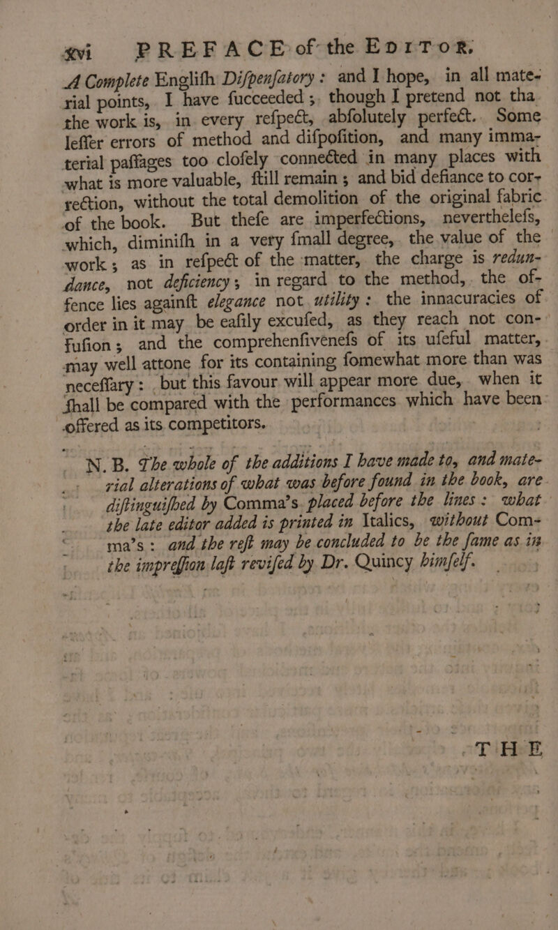 _A Complete Englith Difpenfatory : and I hope, in all mate- rial points, I have fucceeded ;. though I pretend not. tha. the work is, in every refpect, abfolutely perfect. Some leffer errors of method and difpofition, and many imma- terial paffages too clofely connected in many places with what is more valuable, ftill remain ; and bid defiance to cor- re€tion, without the total demolition of the original fabric ‘of the book. But thefe are imperfections, neverthelefs, which, diminifh in a very {mall degree, the value of the © work; as in refpect of the ‘matter, the charge is redun- dance, not deficiency, in regard to the method, . the of- fence lies againft elegance not utility: the innacuracies of order in it may be eafily excufed, as they reach not con-- Fufion; and the comprehenfivenefs of its ufeful matter, . may well attone for its containing fomewhat more than was neceflary : . but’ this favour will appear more. due, when it Shall be compared with the performances. which have been: offered as its. competitors. i NB. The whole of the additions I have made to, and mate- . yial alterations of what was before found in tbe book, are. diftinguifbed by Comma’s. placed before the lines: what the late editor added is printed in Italics, without Com- ma’s : and the reft may be concluded to be the fame as in the imprefion laft revifed by Dr. Quincy bimfelf. | DERE,