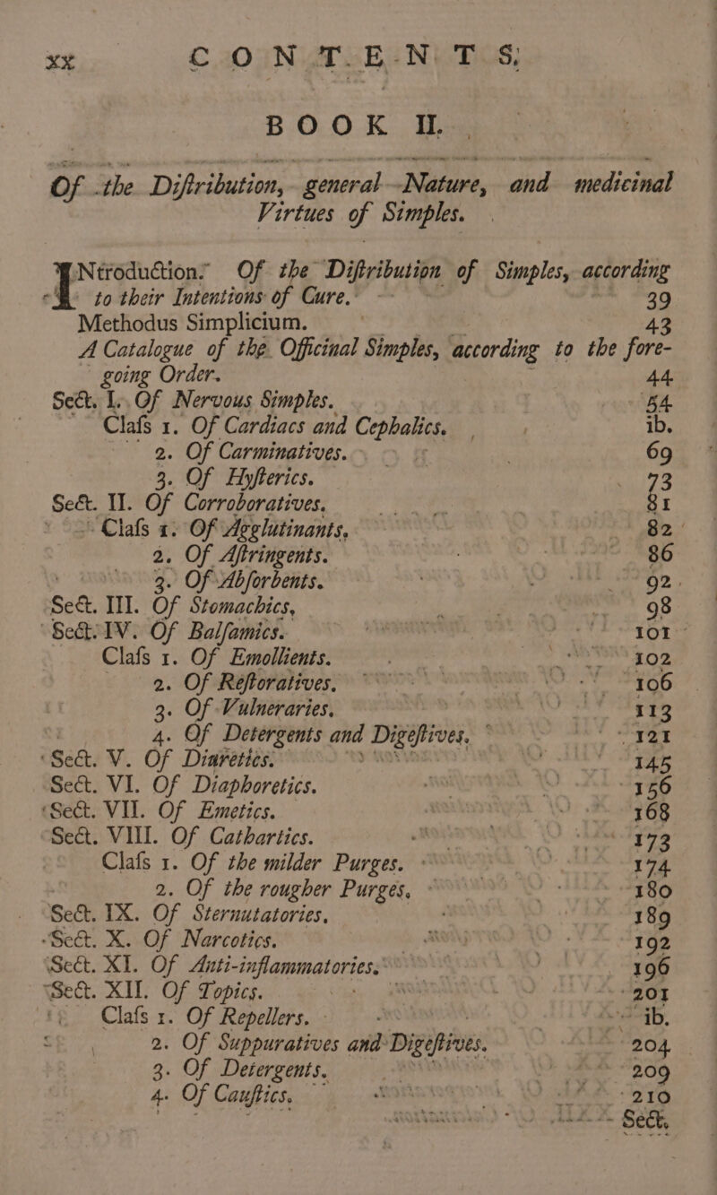 BOOK I, Of. the D jftribution, “general Nise abide 5 dior Virtues g. Simples. \Ntroduction’ Of the Diftribution of Simples, according -B- to their Intentions of Cure, ~- 39 Methodus Simplicium. ) 43 A Catalogue of the. Officinal Simples, Bccording to the fore- going Order. 44 Sect. L.. Of Nervous Simples. . pn BA Clafs 1. Of Cardiacs and Cephalics. ib. 2. Of Carminatives. : 69 3. Of Ayfterics. is pare Sekt. II. of Corroboratives. eS oh: Se St Clafs 2. Of Agglutinants, = 2, 2. Of Aftringents. | Se ea 3. Of Abforbents. 1 Ae isn el OPS Sed III. of Stomachics, f oo a ” OS “SeQi IV. Of Balfamics. siusinetabie cee te gtige tg Clafs 1. Of Emollients. pate Ce ee SO 2. Of Réeftoratives, ©. serge Ra apg Teh 6.8 3. Of Vulneraries, J She 113 t Of Detergents and Digetives ; . ay (See. V. Of Diuretics. , wa ide 35 Sect. VI. Of Diaphoretics. oe pido 156 ‘Sect. VII. Of Emetics. Aaato LAM: Scat tas Seat. VIII. Of Cathartics. sedan’, neh eeieew eis * Clafs 1. Of the milder Pinger A ) 174. 2. Of the rougher Purges, PWURs VARA aeite Sect. IX. Of Sternutatories, 189 “Sect. X. Of Narcotics. if END TMP 192 Sect. XI. Of Auti-inflammatories 196 Seat. XIL Of Topics. ei | a + 201 | Clafs 1. Of Repellers. - ; | eral. 2. Of Suppuratives and Digefives whee Sor pee 3. Of Detergents. af ete a algae Sef