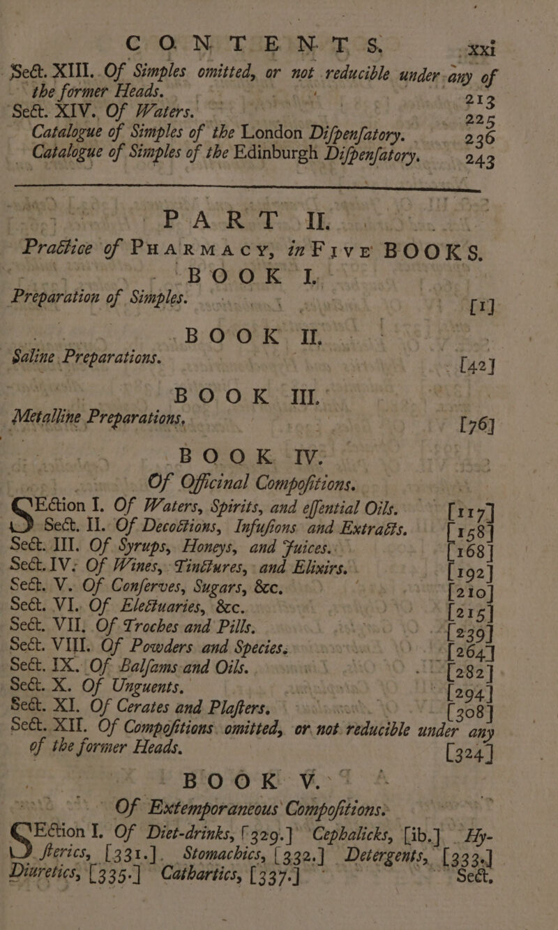 COR METER GS? gst Seét. XIII. Of Simples omitted, or not reducible under. any of the former Heads. Nik oh 213 ‘Seft. XIV. Of Waters. | 226 Catalogue of Simples of the London Difpenfatory. - 236 Catalogue of Simples of the Edinburgh Difpenfatory. 243 PART IL Prattice of Puarmacy, Five BOOKS, Preparation of Simples. yes cr] Ba) Si BiQtOrR Th Peas Saline Preparations. oe fhe] oT | BO, Ot Ken Se : _ Metalline Preparations, ad: [76] a BOOK Ww | oo) a. Of Officinal Compofitions. , Q@'Ection 1. Of Waters, Spirits, and effential Oils. ~~ [117] _} Sect. Il. Of Decoétions, Infufions and Extraés. 158] Sect. IIT. Of Syrups, Honeys, and Fuices.: ' Set. 1V: Of Wines, Tinétures, and Elixirs. [192] Sect. V. Of Conjferves, Sugars, &amp;e. [210] Sect. VI.. Of Eleétuaries, 8c. felted E378 Sect. VII, Of Troches and Pills. aot WY a eae! Sect. VIII. Of Powders and Species, 0... [264] Sect. IX. Of Balfams-and Oils. | i et 8S] Sect. X. Of Unguents. Atladatad | [294] Sect. XT. Of Cerates and Plajters. Ammen. | [308] Sect. XII. Of Compofitions. omitted, or not reducible under any of the former Heads. [324 ] BOOK V.°- aad Of Extemporaneous Compofitions: w Sys I. Of Diet-drinks, 329.} Cephalicks, [ib.] _ Hy- Seerics, [331.]. Stomachics, [332.] Detergents, [333.] Diuretics, [3 35-] Cathartics, 3/7 eS Pek