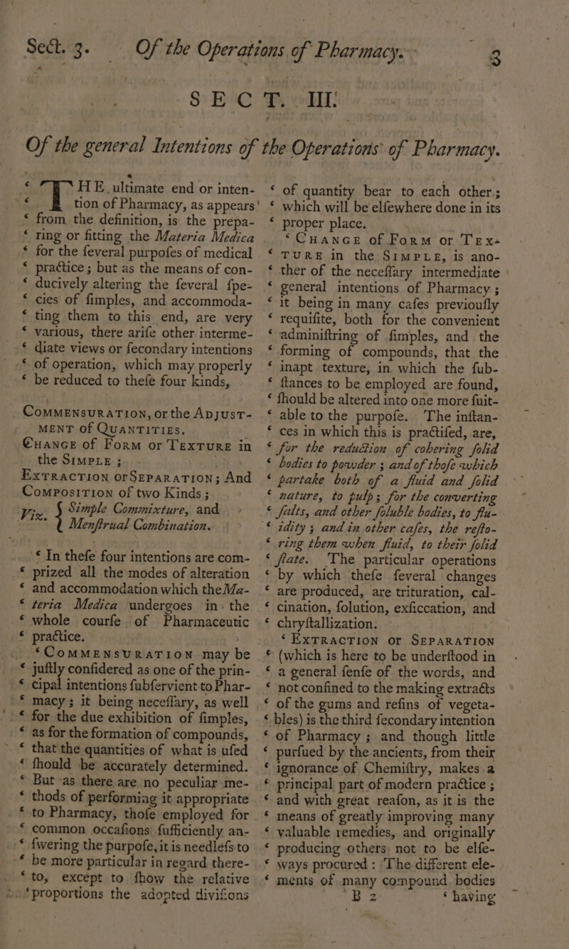 a’ a HE ultimate end or inten- tion of Pharmacy, as appears from the definition, is the prepa- Ting or fitting the Materia Medica for the feveral purpofes of medical practice ; but as the means of con- ducively altering the feveral {pe- cies of fimples, and accommoda- ting them to this end, are very various, there arife other interme- * diate views or fecondary intentions * of operation, which may properly ‘ be reduced to thefé four kinds, nw n nxn A wn wn a A HA ComMENsuRATION, or the Apyust- MENT Of QUANTITIES. } @uance of Form or Texture in the SimpLe ; ey, ExTRacTIon orSEPaRATION; And ComposiTion of two Kinds; Viz } Simple Commixture, and. “—* Q Menftrual Combination. ‘ In thefe four intentions are com- ‘ prized all the modes of alteration * and accommodation which theMa- * teria Medica undergoes in: the ‘ whole courfe. of Pharmaceutic « practice. ‘“CoMMENSURATION may be juftly confidered as one of the prin- cipal intentions fubfervient-to Phar- macy ; it being neceflary, as well for the due exhibition of fimples, as for the formation of compounds, that the quantities of what is ufed fhould be accurately determined. But as there are no peculiar me- thods of performiag it appropriate an ne me AAR AR HR HA common occafions fufficiently an- {wering the purpofe, it is needlefs to ~* be more particular in regard there- . “to, except to fhow the relative ‘proportions the adopted divifions « ‘ of quantity bear to each other; * which will be elfewhere done in its ‘ proper place. ‘Cuance of Form or Tex- TURE in the SimPLegs, is ano- ther of the neceffary intermediate general intentions of Pharmacy ; ‘it being in many cafes previoufly requifite, both for the convenient adminiftring of fimples, and the forming of compounds, that the inapt texture, in which the fub- * ftlances to be employed are found, ‘ fhould be altered into one more f{uit- ‘ able to the purpofe. The inftan- * ces in which this is pra¢tifed, are, ‘ for the reduction of cohering folid ‘ bodies to powder ; and of thofe which ‘ partake both of a fluid and folid ‘ nature, to pulp; for the converting ‘ falts, and other foluble bodies, to flu- ARAN AT HS New Arh ‘ ring them when fluid, to their folid ‘ fate. The particular operations ‘ by which thefe feveral changes ‘ are produced, are trituration, cal- ‘ cination, folution, exficcation, and ‘ chryftallization: ‘ EXTRACTION or SEPARATION * (which is here to be underftood in ‘ a general fenfe of the words, and ‘ not confined to the making extracts ‘ of the gums and refins of vegeta- ‘ bles) is the third fecondary intention ‘ of Pharmacy ; and though little ‘ purfued by the ancients, from their * ignorance of Chemiftry, makes a * principal part of modern practice ; and with great reafon, as it is the means of greatly improving many valuable remedies, and originally * producing others not to be elfe- * ways procured : ‘The different ele- ‘ ments of many compound. bodies ft Bs * having a an a