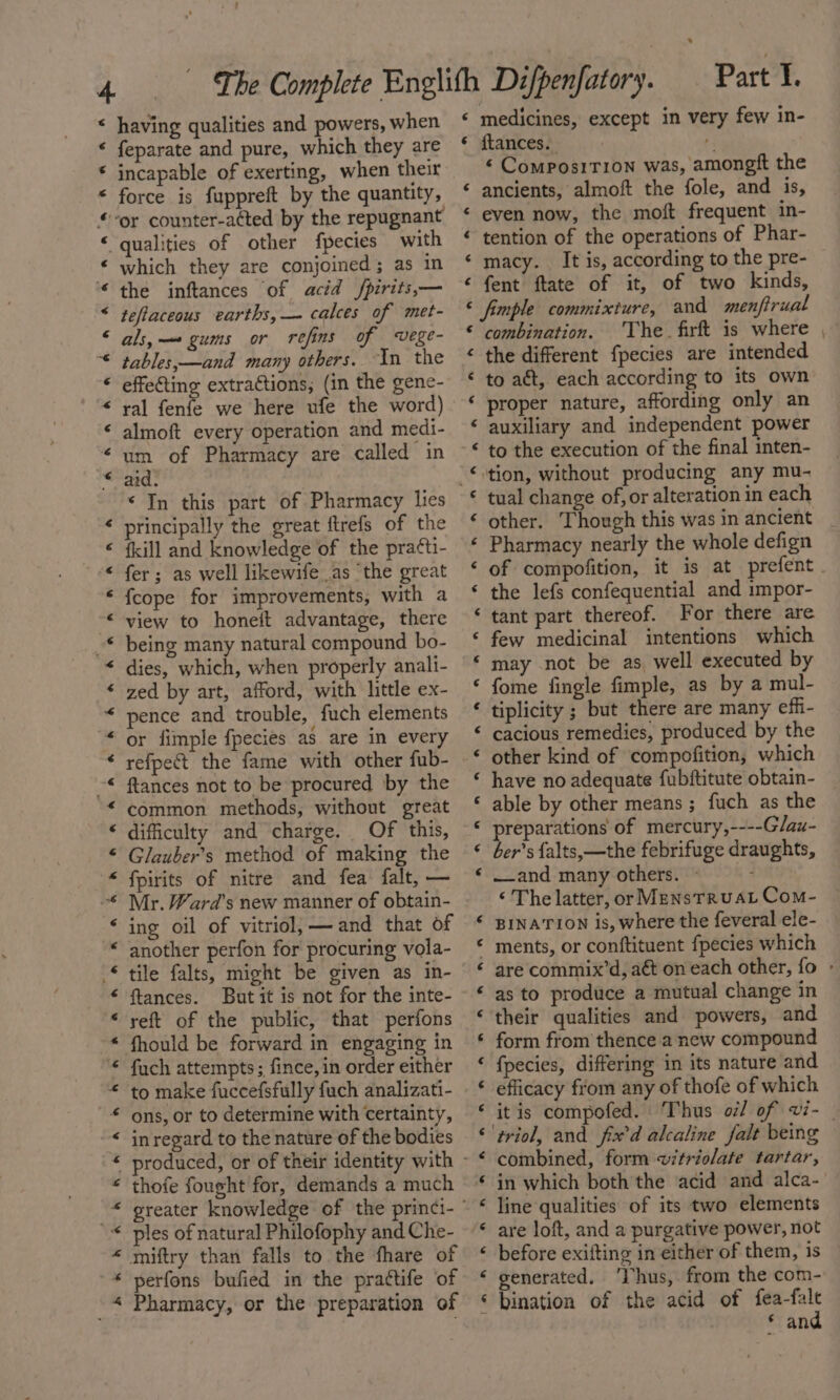 * having qualities and powers, when * feparate and pure, which they are incapable of exerting, when their force is fuppreft by the quantity, “or counter-atted by the repugnant qualities of other fpecies with which they are conjoined; as in the inftances of acid /pirits,— teflaceous earths, — calces of met- als,— gums or refins of wvege- tables,—and many others. In the effefting extractions; (in the gene- ral fenfe we here ufe the word) almoft every operation and medi- um of Pharmacy are called in aid. «Jn this part of Pharmacy lies principally the great ftrefs of the {kill and knowledge of the pra¢ti- fer; as well likewife as ‘the great {cope for improvements, with a view to honeit advantage, there being many natural compound bo- dies, which, when properly anali- zed by art, afford, with little ex- pence and trouble, fuch elements or dimple fpecies as are in every refpect the fame with other fub- ftances not to be procured by the common methods, without great difficulty and charge. Of this, Glauber’s method of making the fpirits of nitre and fea falt, — Mr. Ward’s new manner of obtain- ing oil of vitriol, — and that of another perfon for procuring vola- tile falts, might be given as in- ftances. But it is not for the inte- reft of the public, that perfons fhould be forward in engaging in fuch attempts; fince, in order either to make fuccefsfully fuch analizati- ons, or to determine with certainty, inregard to the nature of the bodies ee ee el ee ee ja a A A AAA K A Boe Roe he &amp; A. he Ro ee ee OL Re ek Re ALK 4 AE thofe fought for, demands a much ples of natural Philofophy and Che- miftry than falls to the fhare of perfons bufied in the prattife of Pharmacy, or the preparation of Part 1. ‘ medicines, except in very few in- * ftances. | 7 ‘ Compos1Tion was, amongft the ‘ ancients, almoft the fole, and is, &lt; even now, the moft frequent in- ¢ tention of the operations of Phar- ‘ macy. It is, according to the pre- ‘ fent ftate of it, of two kinds, &lt; fimple commixture, and menfirual ‘combination. The firft is where « the different fpecies are intended « to act, each according to its own ‘ proper nature, affording only an ‘ auxiliary and independent power ‘ to the execution of the final inten- * tual change of, or alteration in each ‘ other. Though this was in ancient ‘ Pharmacy nearly the whole defign ‘ the lefs confequential and impor- ‘ tant part thereof. For there are ‘ few medicinal intentions which ‘ may not be as, well executed by ‘ fome fingle fimple, as by a mul- ‘ tiplicity ; but there are many effi- © cacious remedies, produced by the ‘ have no adequate fubftitute obtain- ‘ able by other means ; fuch as the « preparations of mercury,----Glau- « ber’s {alts,—the febrifuge draughts, ‘and many others. © ‘ The latter, or MensTrRuAL Com- « BINATION is, where the feveral ele- © ments, or conftituent fpecies which ‘as to produce a mutual change in ‘their qualities and powers, and ‘ form from thence a new compound fpecies, differing in its nature and efficacy from any of thofe of which ‘triol, and fix’d alcaline falt being combined, form vitriolate tartar, in which both the acid and alca- line qualities of its two elements are loft, and a purgative power, not before exifting in either of them, is ‘ generated. ‘Ihus, from the com- ‘ bination of the acid of fea-falt © and € ¢ ¢ € &lt; € « € «