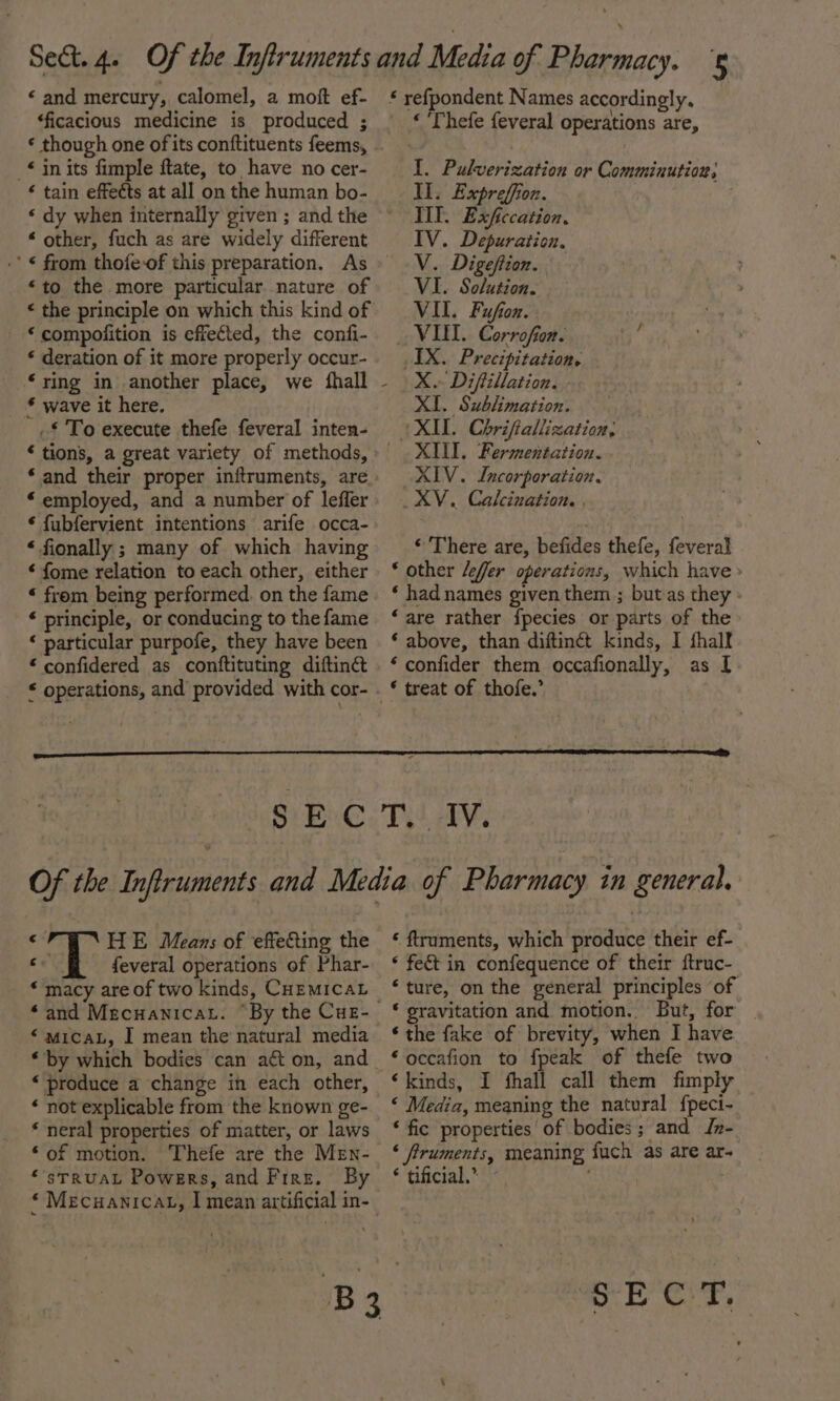 « and mercury, calomel, a moft ef- ‘ficacious medicine is produced ; _* in its fimple ftate, to have no cer- ‘ tain effects at all on the human bo- “ other, fuch as are widely different -’ € from thofe-of this preparation. As “to the more particular nature of « the principle on which this kind of * compofition is effected, the confi- * deration of it more properly occur- ‘ring in another place, we fhall * wave it here. _.£ To execute thefe feveral inten- * tions, a great variety of methods, * and their proper inftruments, are. * employed, and a number of leffer ¢ fubfervient intentions arife occa- * fionally ; many of which having ‘ fome relation to each other, either “ from being performed. on the fame ‘ principle, or conducing to the fame ‘ particular purpofe, they have been * confidered as conftituting diftinc * operations, and provided with cor- * refpondent Names accordingly. « Thefe feveral operations are, I. Pulverization or Comminution; II. Expreffion. | TIT. Exficcation, IV. Depuration, V. Digeftion. VI. iia VII. Fufon. VI. Corrofion. IX. Precipitation, X. Diffillation. XI. Sublimation. (XIL. Chrifiallization, XIII. Fermentation. XIV. Incorporation. XV. Calcination. , © There are, befides thefe, feveral * other /effer operations, which have » ‘ hadnames given them ; butas they ‘are rather f{pecies or parts of the ‘ above, than diftinét kinds, I fhalf ‘ confider them occafionally, as I SEC Tet alvs sy HE Means of effeCting the cx f{everal operations of Phar- * macy are of two kinds, CHEMICAL ‘and MecuanicaL. By the CuE- “mica, I mean the natural media * by which bodies can act on, and «produce a change in each other, ‘ not explicable from the known ge- * neral properties of matter, or laws ‘of motion. Thefe are the Men- *'sTRUAL Powers, and Fire. By * Mecuanicat, I mean artificial in- ‘ ftruments, which produce their ef- . ‘ fe&amp; in confequence of their ftruc- ‘ture, on the general principles of * gravitation and motion. But, for | * the fake of brevity, when I have “occafion to fpeak of thefe two ‘kinds, I fhall call them fimply ‘ Media, meaning the natural fpeci- ‘ fic properties of bodies; and IJn- ‘ fruments, meaning fuch as are ar- * tificial,® ~ . | “$-E CT,