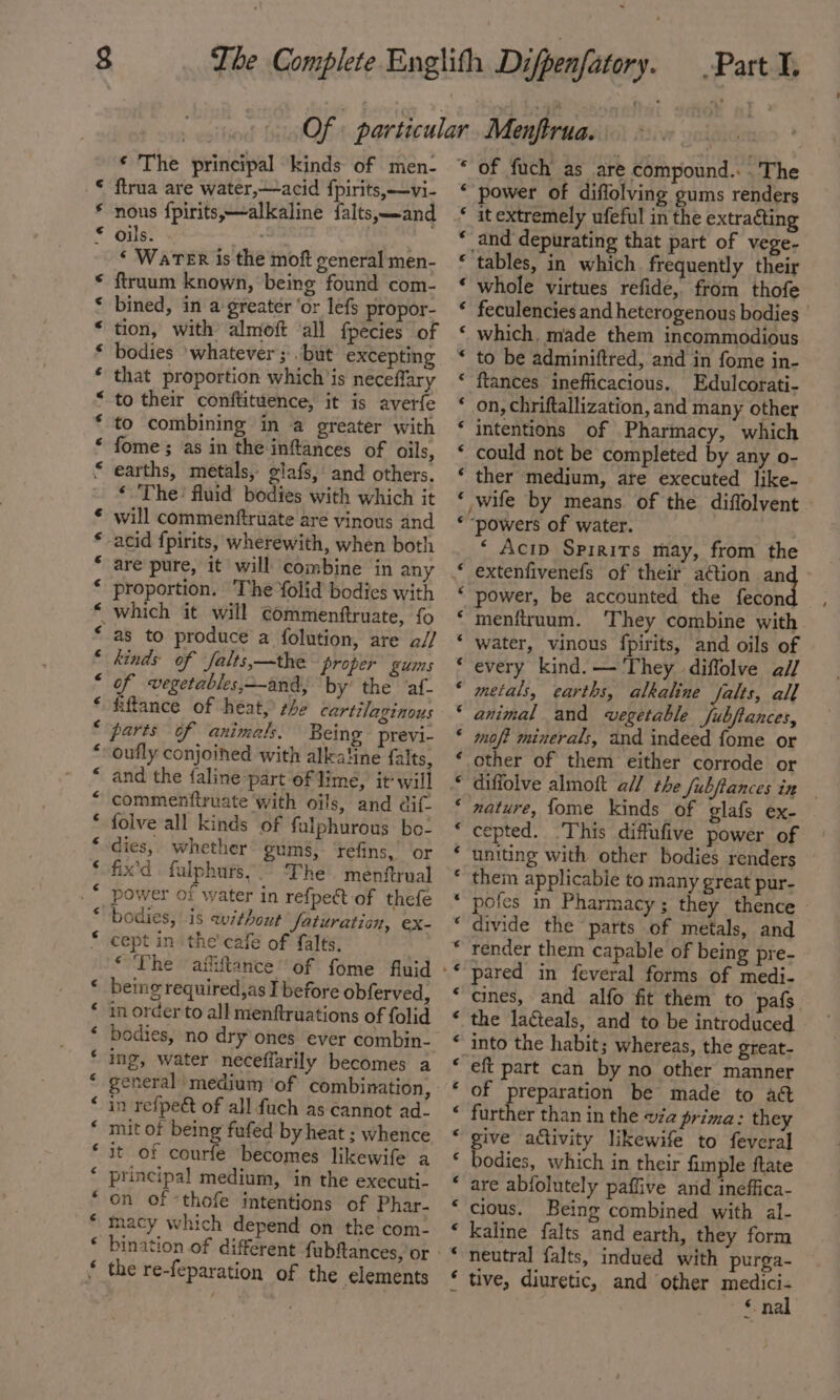 € ¢ ¢€ A RM AR HR OR ROA HK nA RA RHR ARR KR RHR AR A A A ag, n a “ n n n A na nw an n a ftrua are water,—acid fpirits,—vi- nous fpirits,—alkaline falts,—-and ‘ WaTeR is the moft general men- ftruum known, being found com- bined, in a greater ‘or lefs propor- tion, with almoft ‘all fpecies of bodies ‘whatever; . but excepting that proportion which is neceffary to their conftituence, it is averfe to combining in a greater with fome ; as in the inftances of oils, earths, metals, glafs,: and others. ‘ The’ fluid bodies with which it will commenftruate are vinous and acid fpirits, wherewith, when both proportion. The Yolid bodies with which it will commenftruate, fo as to produce a folution, are a// kinds of falts,—the proper gums of wvegetables,--and, by’ the ‘af- fiftance of heat, rhe cartilaginous parts of animals. Being previ- oufly conjoined with alkaline falts, and the faline part of lime, it‘ will commenttruate with oils, and dit folve all kinds of falphurous bo- dies, whether gums, ‘refins, or fix’d fulphurs,.° The menftrual power of water in refpect of thefe bodies, is without faturation, ex- cept in the’ cafe of falts. ‘The affiftance’ of fome fluid being required,as I before obferved, in order to all menftruations of folid bodies, no dry ones ever combin- ing, water neceffarily becomes a in refpeét of all fuch as cannot ad- mit of being fufed by heat ; whence it of courfe becomes likewife a principal medium, in the executi- on of -thofe intentions of Phar- macy which depend on the com- the re-feparation of the elements é 6 € € € € € € € € € ¢ € € € € ¢ € ‘ € ‘4 € ¢ ¢ € € € € © ¢ € power of diffolving gums renders it extremely ufeful in the extracting _and depurating that part of vege- tables, in which. frequently their whole virtues refide, from thofe feculencies and heterogenous bodies which. made them incommodious to be adminiftred, and in fome in- ftances inefficacious. Edulcorati- on, chriftallization, and many other intentions of Pharmacy, which could not be completed by any o- ther medium, are executed like. ,wife by means of the diffolvent | ‘ Acip Spirits may, from the extenfivenefs of their action Apt power, be accounted the fecon menfiruum. ‘They combine with water, vinous fpirits, and oils of every kind. — They diffolve a// metals, earths, alkaline Jalts, all animal and wvegetable fubftances, mof? minerals, and indeed fome or other of them either corrode or diffolve almoft all the fubftances in nature, fome kinds of glafs ex- cepted. ‘This diffufive power of uniting with other bodies renders them applicabie to many great pur- pofes in Pharmacy; they thence divide the parts of metals, and render them capable of being pre- pared in feveral forms of medi- cines, and alfo fit them to ‘pafs the lacteals, and to be introduced into the habit; whereas, the great- eft part can by no other manner of preparation be made to act further than in the va prima: they give activity likewife to feveral bodies, which in their fimple ftate are abfolutely paflive and ineffica- cious. Being combined with al- kaline falts and earth, they form neutral falts, indued with purga- tive, diuretic, and other mene : € n