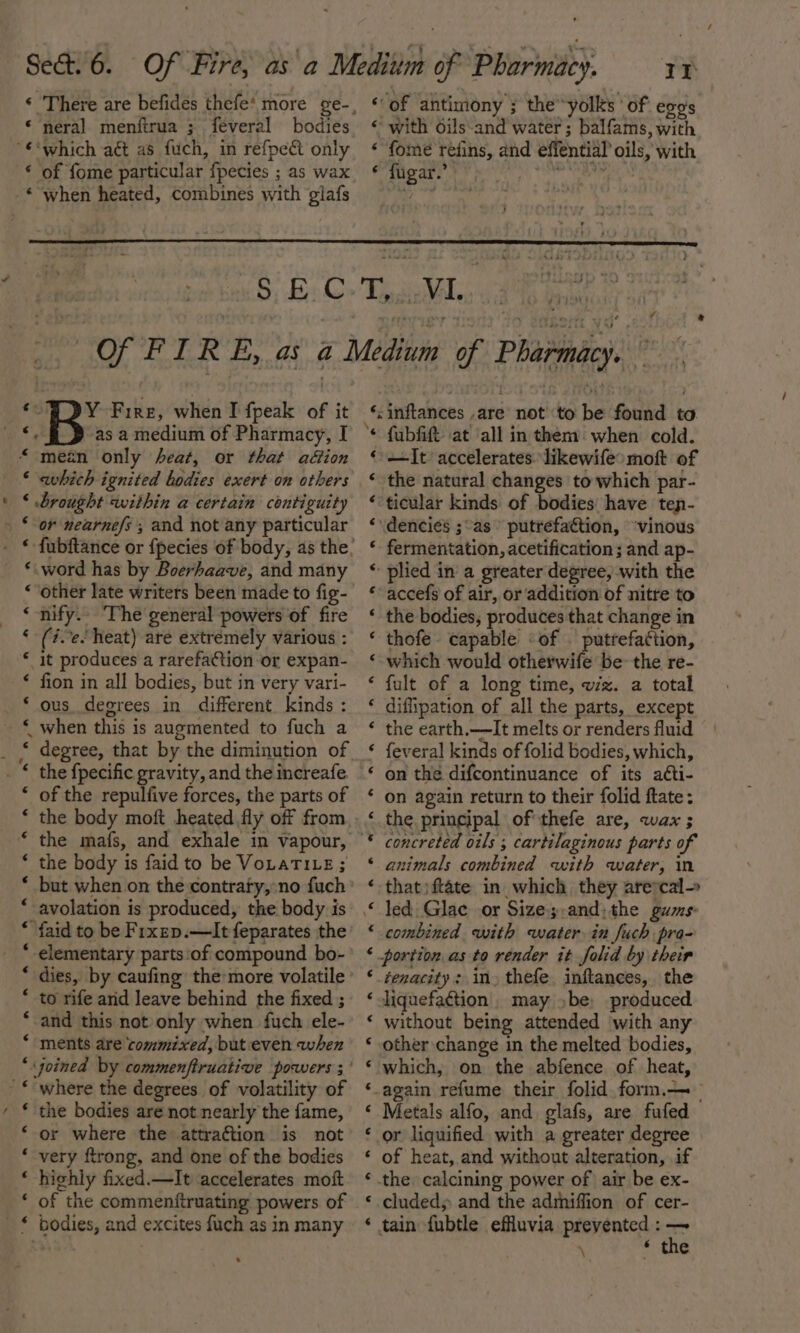 * neral menftrua ; feveral bodies ‘ of fome particular fpecies ; as wax Li ‘of antimony ; the yolks ' of egos « with oils-and water ; balfams, with « “fome réfins, and effential oils, with fugar.’ “Dy Fire, when I fpeak of it ‘ which ignited bodies exert on others ‘ brought within a certain contiguity *.word has by Boerhaave, and many “other late writers been made to fig- ‘ nify.. ‘The general powers of fire € (ie. Neat) are extremely various : * it produces a rarefation or expan- * fion in all bodies, but in very vari- ‘ ous degrees in different. kinds : ~ * of the repulfive forces, the parts of * the body is faid to be VoLaTILE ; * but when on the contraty, no fuch “ avolation is produced, the body is “ faid to be Fixep.—It feparates the “ dies, by caufing the more volatile * to rife arid leave behind the fixed ; ‘and this not only when fuch ele- ‘ ments are commixed, but even when ‘ the bodies are not nearly the fame, ‘ or where the attraction is not ‘ very ftrong, and one of the bodies ‘ highly fixed.—It accelerates moft ‘ of the commenftruating powers of . ¥ + ‘;inflances ,are not ‘to be found to. * fubfift at ‘all in them’ when cold. —It accelerates. likewife&gt; moft of the natural changes to which par- ‘ticular kinds of bodies have ten- \dencies ;as’ putrefaction, ‘vinous fermentation, acetification ; and ap- ‘plied in a greater degree, with the accefs of air, or addition of nitre to the bodies, produces that change in thofe. capable of . putrefattion, which would otherwife be the re- fult of a long time, wiz. a total diffipation of all the parts, except the earth.—It melts or renders fluid {everal kinds of folid bodies, which, on the difcontinuance of its acti- on again return to their folid ftate: the principal of thefe are, wax ; animals combined with water, in that)ftate in which they arercal= led Glace or Size-;,and;the gums: combined with water in fuch pra- portion as to render it folid by their tenacity: in» thefe. inftances, the liquefaction. may ,be, produced without being attended with any other change in the melted bodies, which, on the abfence of heat, -again refume their folid.form.—_ Metals alfo, and glafs, are fufed ‘ or liquified with a greater degree of heat, and without alteration, if the calcining power of air be ex- cluded; and the admiffion of cer- tain fubtle effluvia prevented : — \ * the