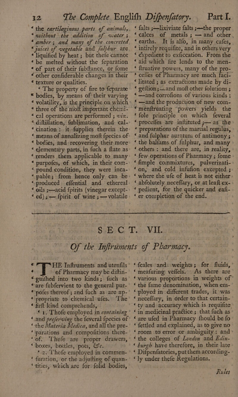 * the cartilaginous parts of animals, * avithout the addition of water ; ‘amber; and many of the concreted * liquified by heat ; but thefe cannot “be melted without the feparation « of part of their fubftance, or fome “ other confiderable changes in their € texture or qualities. . ‘ The property of fire to feparate © bodies, ‘by means of' their varying “ three of the molt important chemi- “ cal operations are performed ; viz. « difullation, fublimation, and: cal- ‘ cination : itfupplies therein the * means of annalizing moft {pecies of “ elementary parts, in fuch a ftate as ‘renders them applicable to many * purpofes, of which, in their com- « pound condition, they were inca- ‘produced effential and. ethereal ‘ oils ;-~acid {pirits (vinegar except- * ed); — fpirit of wine ; — volatile Part I. € falts ;—lixiviate falts ;—-the proper ‘calces of metals ; — and other, ‘earths. It is alfo, in many cafes, ‘ intirely requifite, and in others very ‘ expedient to exficcation. From the ‘ aid which fire lends to the men- ‘ ftruative powers, many of the pro- * litated ; as extractions made by di- * geftion;—_and moft other folutions ; « —and corrofions of various kinds : ‘ and the production of new com- *menftruating “powers yields the ‘ fole principle on which {feveral ‘ procefies are inflituted ;— as the * preparations of the marual regulus, ‘ and fulphur auratum of antimony ; ‘ the balfams of {ulphur, and many - ‘ others : and there are, in reality, “ few operations of Pharmacy ; fome ‘fimple commixtures, pulverizati-» ‘on, and cold infufion excepted; ‘ where the ufe of heat is not either. ‘ abfolutely neceflary, or at leaft ex- » ‘ pedient, for the quicker and eafi- ‘ er completion of the end. : of Pharmacy may be diftin- © guifhed into two kinds; fuch as * pofes thereof ; and fuch as are ap- * propriate to chemical ufes. ‘The * firft kind comprehends, * the Materia Medica, and all the pre- ‘ parations and compolitions there- “of. Thefe “are proper drawers, * boxes, bottles, pots, Ge. ‘2. Thefe employed in commen- ‘ furation, or the adjufting of quan. ‘tities, which are for: folid bodies, ‘ fcales “ands weights; for fluids, ° ‘ meafuring veffels.. As there are ‘various proportions in weights of’ ‘ the fame denomination, when em- ‘ployed in different trades, it was ‘neceflary, in order to that certain- ‘ty and accuracy which is requifite - ‘in medicinal practice ; that fuch as © are ufed in Pharmacy fhould be fo © ‘ fettled and explained, as to give no ‘room to error or ambiguity: and» ‘the colleges of Lowdon and Edin- ‘ burgh have therefore, in their late ‘ Difpenfatories, put them according- ‘Jy under thefe Kegulations, Rules :