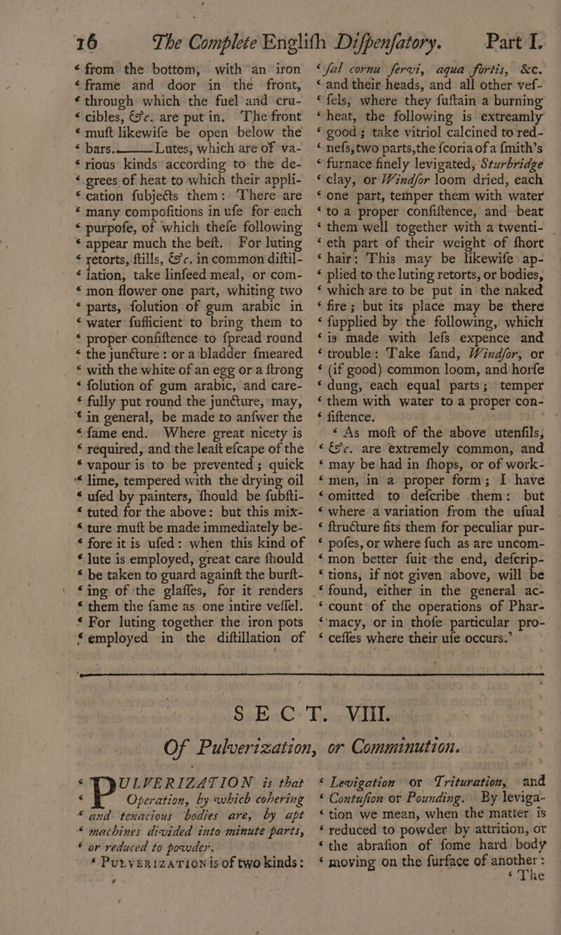 48 ‘from the bottom, with an iron “frame and door in the front, ¢ through which the fuel and ‘cru- &lt; cibles, &amp;c. are putin. The front « muft likewife be open below the “ bars. Lutes, which are of va- ‘rious kinds according to the’ de- “ grees of heat to which their appli- © cation fubjects them: ‘There are € many compofitions in ufe for each ‘ purpofe, of which thefe following © appear much the beft. For luting ¢ retorts, ftills, &amp;fc. in common diftil- “ jation, take linfeed meal, or com- “ mon flower one part, whiting two « parts, folution of gum arabic in ‘ water fufficient to bring them to * proper confiftence to {pread round * the juncture : or a bladder fmeared * with the white of an egg ora ftrong ‘ folution of gum arabic, and care- € fully put round the jun@ure, may, € in general, be made to anfwer the “fame end. Where great nicety 1s “ required, and the leait efcape of the “ vapour is to be prevented; quick ‘* lime, tempered with the drying oil “ ufed by painters, fhould be fubfti- “ tuted for the above: but this mix- “ ture muft be made immediately be- ‘ fore itis ufed: when this kind of * lute is employed, great care fhould * be taken to guard againft the burft- ‘ing of the glaffes, for it renders * them the fame as one intire veilel. ‘ For luting together the iron pots ‘employed in the diftillation of Part I. ‘fal cornu fervi, aqua fortis, &amp;c. “ and their heads, and all other vef- * fels; where they fuftain a burning “heat, the following is extreamly * good; take vitriol calcined to red- “ nefs, two parts,the {coria ofa {mith’s “furnace finely levigated, Sturbridge “clay, or Windfor loom dried, each ‘one part, temper them with water ‘to a proper confiftence, and beat ‘them well together with a twenti- | ‘eth part of their weight of fhort ‘hair: This may be likewife ap- ‘ plied to the luting retorts, or bodies, ‘ which are to be put in the naked ‘fire; but its place may be there ‘ fupplied by the following, which ‘is made with lefs expence and ‘trouble: Take fand, Windfor; or ‘ (if good) common loom, and horfe ‘dung, each equal parts; temper ‘them with water to a proper con- ‘ fiftence. : ‘As moft of the above utenfils; «&amp;c. are extremely common, and ‘ may be had in fhops, or of work- ‘men, in a proper form; I have “omitted to defcribe them: but ‘ where a variation from the ufual « ftructure fits them for peculiar pur- * pofes, or where fuch as are uncom- €mon better fuit the end, defcrip- ‘tions, if not given above, will be ‘found, either in the general ac- ‘ count of the operations of Phar- *'macy, or in thofe particular pro- ‘ cefles where their ufe occurs.’ © PULVERIZATION is that © Operation, by which cohering “and tenacious bodies are, by apt * machines divided into minute parts, * or reduced to powder. * PuLVERIZATION is of two kinds: 7 ‘ Levigation or Trituration, and “ Contufion or Pounding. By leviga- “tion we mean, when the matter is ‘ reduced to powder by attrition, or ‘the abrafion of fome hard body * moving on the furface of —: ‘ine