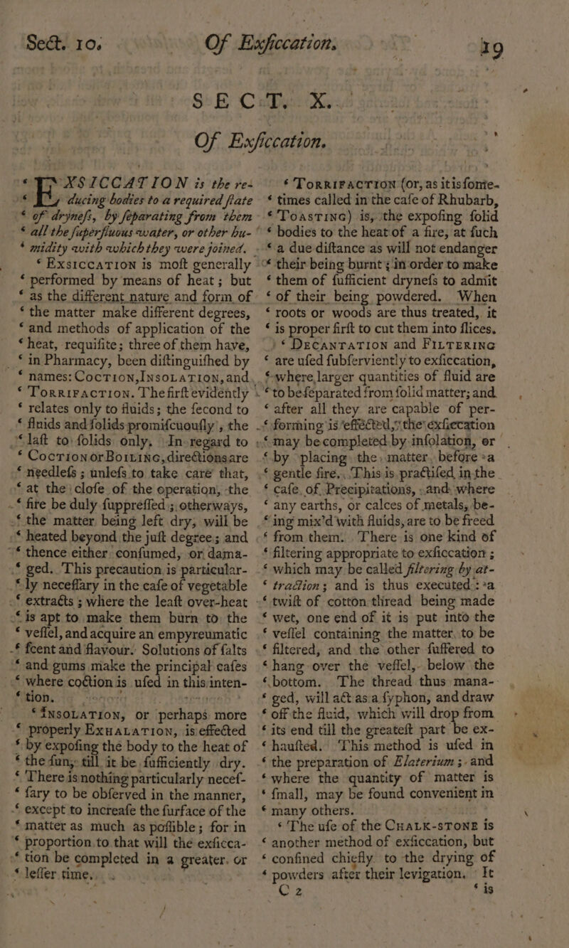 © XSICCATION 2s the re- * By ducing bodies to a required fiate * of drynefi, by feparating from them ‘ ExstccaTion is moft generally ‘ performed by means of heat ; but * as the different nature and form of ‘ the matter make different degrees, ‘and methods of application of the * heat, requifite; three of them have, _ * in Pharmacy, been diftinguifhed by * names: CocTion,INsoLaTION, and * relates only to fluids; the fecond to ‘ flnids and folids promifcuoufly’, the “laft to folids only, \In-regard to * Cocrion or Boirine,dire&amp;tionsare * needlefs ; unlefs to take care’ that, ‘ at the \clofe of the operation, the .* fire be duly fuppreffed ;, otherways, -‘ the matter being left dry, will be * heated beyond the juft degree; and “* thence either confumed, or dama- * ged. ‘This precaution. is particular- “ly neceffary in the cafe of vegetable .* extraéts ; where the leaft over-heat is apt to. make them burn to the * veflel, and acquire an empyreumatic -£ fcent and flavour. Solutions of {alts “and gums make the principal cafes © where coétion is ufed in this:inten- MOD. store S hateradah &gt; ‘INSOLATION, or perhaps more “ properly ExuaLation, isieftected * by expofing the body to the heat of * the fun,» till it be. fafficiently dry. * There is nothing particularly necef- * fary to be obferved in the manner, -“ except to increafe the furface of the * matter as much as poffible; for in * proportion.to that will the exficca- “tion be completed in a greater. or * lefler time. ‘ \ ‘ TorriFactron (or, as itisfonie- * times called in the cafe of Rhubarb, ‘ ToastinG) is, ‘the expofing folid * bodies to the heat of a fire, at fuch “a due diftance as will not endanger ‘them of {ufficient drynefs to admit ‘ of their being powdered. When ‘ roots or woods are thus treated, it “ is proper firft to cut them into flices, /* DecanraTion and FILTERING © are ufed fubferviently to exficcation, ‘-where larger quantities of fluid are “to befeparated from folid matter; and. “after all they are capable of per- ‘ cafe. of, Precipitations, .and, where ‘ any earths, or calces of metals, be- “ing mix’d with fluids, are to be freed ‘ from them. There is one kind of ‘ filtering appropriate to exficcation ; ‘ which may be called filtering by at- ‘ tra@ion; and is thus executed::*a ‘ wet, one end of it is put into the ‘ veflel containing the matter, to be * filtered, and the other fuffered to ‘hang over the veffel,- below the ‘bottom. The thread thus mana-- ‘ ged, will aétas.a fyphon, and draw ‘ off the fluid, which will drop from ‘ its end till the greateft part be ex- ‘haufted. ‘This method is ufed in ‘ the preparation of Elaterium ;.and ‘where the quantity of matter is ‘{mall, may be found convenient in © many others. FUNK SH ‘ The ufe of the CHaLK-sTONE is ‘ another method of exficcation, but ‘confined chiefly to the drying of ‘ powders after their levigation, «It Cz ‘as