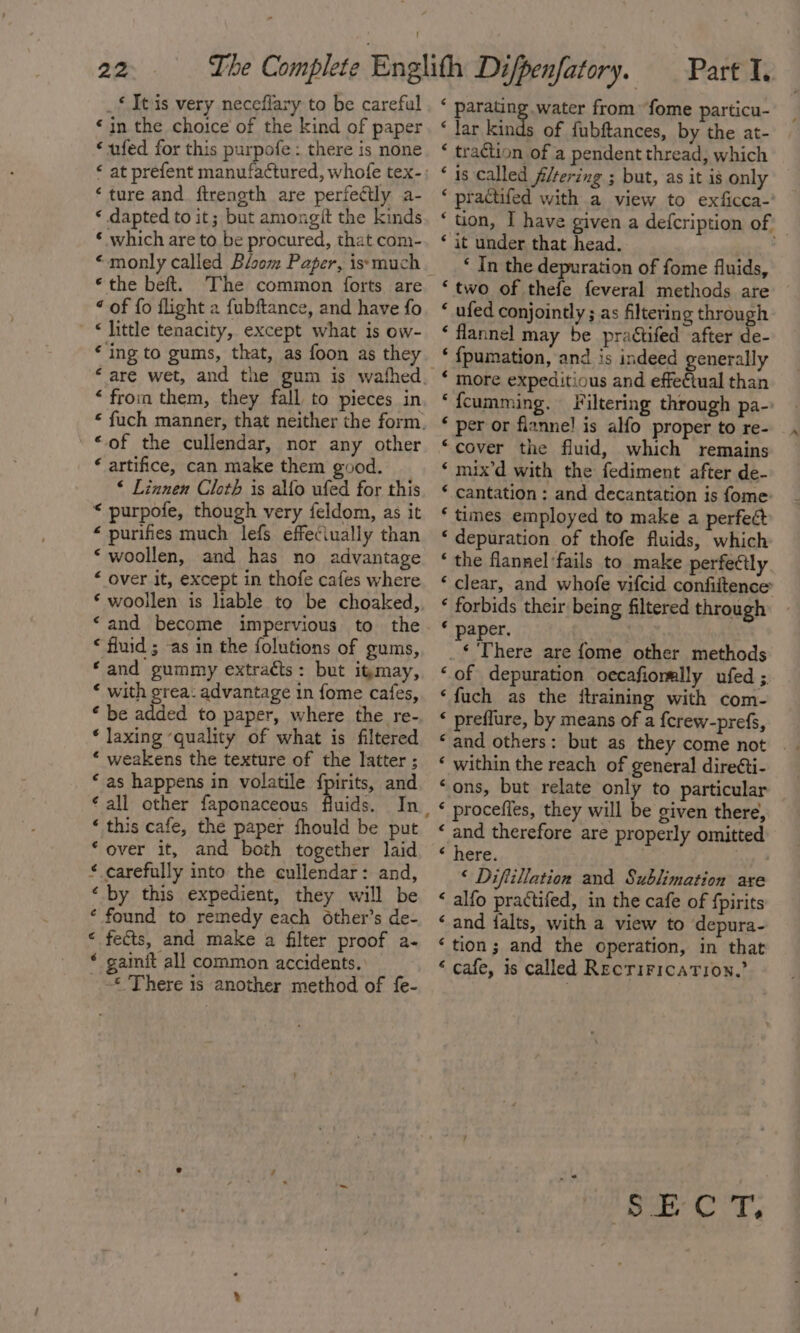 _* Itis very neceflary to be careful «in the choice of the kind of paper “ ufed for this purpofe : there is none ‘ ture and. ftrength are perfectly a- ‘ dapted to it; but amongit the kinds ‘ which are to be procured, that com- “monly called Bloom Paper, issmuch * the beft. ‘The common forts are “ of fo flight a fubftance, and have fo « little tenacity, except what is ow- ‘ing to gums, that, as foon as they ‘ from them, they fall to pieces in '©of the cullendar, nor any other ‘ artifice, can make them good. * Linnen Cloth is alfo ufed for this “ purpofe, though very feldom, as it * purifies much lefs effeciually than ‘woollen, and has no advantage “ over it, except in thofe cafes where ‘and become impervious to the * fluid ; as in the folutions of gums, ‘and gummy extraéts: but itmay, * with grea: advantage in fome cafes, ‘ be added to paper, where the re- * laxing ‘quality of what is filtered * weakens the texture of the latter ; ‘ as happens in volatile fpirits, and ‘all other faponaceous Acids. In ‘ this cafe, the paper fhould be put ‘over it, and both together laid * carefully into the cullendar: and, ‘by this expedient, they will be ‘ found to remedy each other’s de- « fects, and make a filter proof a- * gainit all common accidents. «There is another method of fe- ‘ parating water from fome particu- ‘ lar kinds of fubftances, by the at- ‘ traction of a pendent thread, which * 1s called filtering ; but, as it is only * practifed with a view to exficca-' ‘tion, I have given a defcription of ‘ it under that head. ' ‘ In the depuration of fome fluids, ‘two of thefe feveral methods are ‘ ufed conjointly ; as filtering through ‘ flannel may be praétifed after de- ‘ {pumation, and is indeed generally * more expeditious and effe€tual than ‘fcumming. Filtering through pa-: ‘ per or flannel is alfo proper to re- ‘cover the fluid, which remains ‘ mix’d with the fediment after de- ‘ cantation: and decantation is fome * times employed to make a perfeét ‘ depuration of thofe fluids, which ‘ the flannel fails to make perfectly ‘clear, and whofe vifcid confiitence ‘ forbids their being filtered through * paper. : _€ There are fome other methods ‘of depuration oecafiormlly ufed ; ‘fuch as the ftraining with com- ‘ preflure, by means of a {crew-prefs, ‘ within the reach of general dire¢ti- ‘ons, but relate only to particular ‘ and therefore are properly omitted * nere. . | ‘ Diftillation and Sublimation are ‘ alfo practifed, in the cafe of fpirits ‘and ialts, with a view to depura- ‘tion; and the operation, in that * cafe, is called RecriricaTion.”