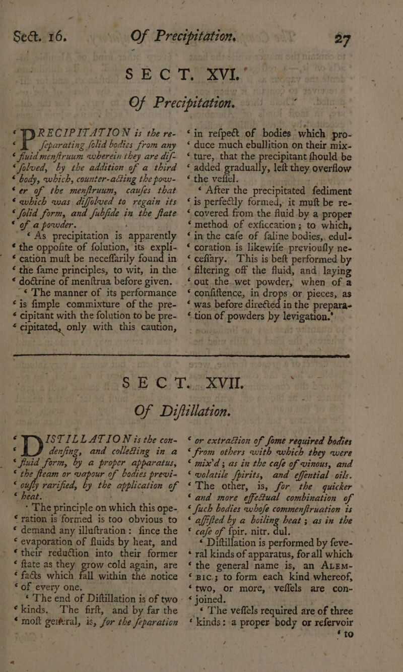 “ Sect. 16. 27 © WPYRECIPITATION is the re- © feparating fold bodies from any § fiuid menfiruum wherein they are dif- ‘folved, by the addition of a third * body, which, counter-acting the pow- ‘er of the menfiruum, caufes that . ©ahich was diffolved to regain its ‘folid form, and Jubfide in the fate “ of a powder. : _ © As precipitation is apparently * the oppofite of folution, its expli- * cation mutt be neceflarily found in ‘ the fame principles, to wit, in the * doctrine of menttrua before given. -€'The manner of its performance ‘is fimple commixture of the pre- é cipitant with the folution to be pre- ¥ cipitated, only with this caution, ‘in refpect of bodies which pro- ‘ duce much ebullition on their mix- ‘ture, that the precipitant fhould be ‘ added gradually, leit they overflow ‘ the vefiel. hice’ et ‘ After the precipitated fediment ‘is perfectly formed, it muft be re- ‘ covered from the fluid by a proper ‘ method: of exficcation; to which, ‘in the cafe of faline bodies, edul- ‘ coration is likewife previoufly ne- ‘ ceflary. This is beft performed by ‘ filtering off the fluid, and. laying ‘ confiftence, in drops or pieces, as ‘ was before direfted in the prepara- ‘tion of powders by levigation.’ ¢ ISTILLATION is the con- F denfing, and collefing in a ‘ fuid form, by a proper apparatus, * the fteam or vapour of bodies previ- _ &lt;otfly rarified, by the application of « heat. - The principle on which this ope-, € ration is formed is too obvious to * demand any illuftration: fince the * evaporation of fluids by heat, and &gt; €their reduction into their former * ftate as they grow cold again, are ‘ fa&amp;s which fall within thé notice * of every one. ‘kinds. The firft, and by far the * moft geiteral, is, for the feparation ‘ or extraction of fome required bodies ‘from others with which they were ‘ mix'd ; as in the cafe of vinous, and ‘wolatile fpirits, and effential oils. ‘The other, 1s, for, the quicker ‘ and more effectual combination of ‘ fuch bodies whofe commenftruation is ‘ afffted by a dering heat ; as in the § cafe of {pir. nitr. dul. ‘ Diftillation is performed by feve- ‘ ral kinds of apparatus, for all which ‘the genera] name is, an ALEM- ‘ g1c.3 to form each kind whereof, ‘two, or more, veffels are con- ‘ joined. ea Mgr od _* The veffels required are of three ‘ kinds: a proper body or refervoir , os . 6 to /