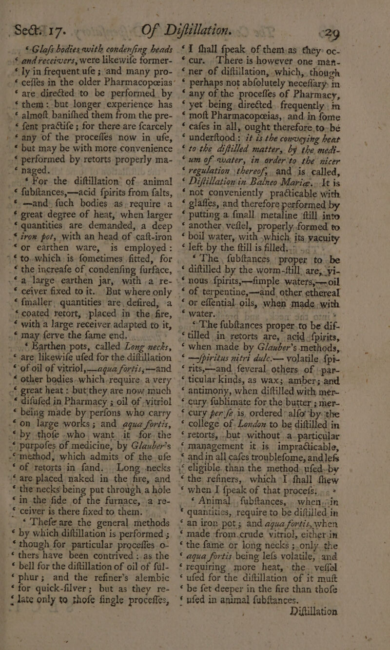 _ © Glafs bodies with condenfing heads $ and receivers, were likewile former- * ly in frequent ufe ; and many pro- «cefles in the older Pharmacopeeias * are directed to be performed. by * them: but longer experience has « almoft. banifhed them from the pre- _* fent practife ; for there are fcarcely - £ any of the procefles now in ufe, * but may be with more convenience -* performed. by retorts properly ma- _ € naged. | * For the diftiliation’ of. animal _£ fubitances,—acid fpirits from falts, * —and) fuch bodies as.require a * great degtee of heat, when larger ‘ quantities are demanded, a deep _* iron pot, with an head of .caft-iron “or earthen ware, is employed: _* the increafe of condenfing furface, -*a_large. earthen jar, wath .a re- * ceiver fixed to it. ‘But where only ‘ fmaller, quantities’ are, defired, a «coated retort, .placed in the, fire, ‘ with a large receiver adapted to it, .€ may ferve the fame end. _, * Earthen pots, called Loug necks, © are likewife ufed for the diftillation * of oil of vitriol, agua fortis;—~and -‘ other bodies which require, a very -* great heat : butithey are now much * difufed in Pharmacy ; oil of -vitriol ‘ being made by perfons who carry -£ on large works; and agua fortis, “by .thofe .who. want, it -for. the * purpofes of medicine, by Glauber’s “method, which admits of the ufe of retorts:in fand.... Long. necks ‘are placed naked in the fire, and * the necks being put through a hole ‘in.the fide of the furnace, a re- * ceiver is there fixed to them. ° ‘ Thefe are the general. methods ‘ by which diftillation is performed ; ‘though for particular procefles. o- thers have been contrived :.as the * bell for the diftillation of oil of ful- ‘phur; and the refiner’s alembic ‘for quick-filver ; but as they re- &lt; late only to thofe fingle proceffes, ‘I hall fpeak. of them,as they: oc- ‘cur. There.is however one man- ‘ner of diftillation,. which, though * perhaps not abfolutely neceflary. m ‘ any of the procefles of Pharmacy, ‘ yet being. direéted. frequently. in * moft Pharmacopeeias,. and. in fome ‘ cafes in all, ought therefore to-bé * underftood,: i¢ ds the conveying heat ‘ to the diftilled matter, by the medi- ‘um of water, in order ‘to the nicer ‘ regulation ‘thereof, and is called, ‘ Diftillationin Balneo Marie... It is ‘not conveniently practicable with ‘ glaffes, and therefore performed by ‘ putting a {mall metaline {till into * another, veflel, properly,.formed to ‘ boil water, with ,which. its vacuity * left by the fill is filled,.: .. &gt;» ‘ The , fubftances proper to be .* diftilled by the worm-ttill are; yi- _* nous -{pirits,-—fimple. waters,;——.oil © of terpentine,—~and_ other ethereal ‘ or effential. oils, when made -with © water. o) | Y 33 orn? ‘The fubftances proper.to be dif- ‘tilled in retorts are, acid .{pirits, ‘ when made by G/auber’s .methods,. ‘ —Spiritus nitri dule:— volatile. {pi- ‘ rits,—-and_feveral. others, of par- ‘ ticular kinds, as wax; amber;.and_ * antimony, when diftilled with mer- - ‘ cury fublimate for the butter ; mer- ‘ cury per eis, ordered’ alfot ‘by: the ‘ college of . London to be diftilled in ‘ retorts, .but, without. a.particular ‘ management it 1s impracticable, “ andin all cafes troublefome, andlefs eligible. than the method, ufed.-by ‘ the, refiners, which -I,fhall thew * when I {peak of that procefs; . - » ‘ Animal. fubftances, . when, in © quantities, require to be diftilled.in ‘ an iron pot.; and agua fortis, when ‘ made -from.crude vitriol, either-in ‘ the fame or long necks ;.only. the ‘ aqua fortis being lefs volatile, and ‘ requiring more heat, - the. vefiel ‘ ufed for the diftillation of it muft ‘ be fet deeper in the fire than thofe © yfed in animal fubftances. , Dyfullation