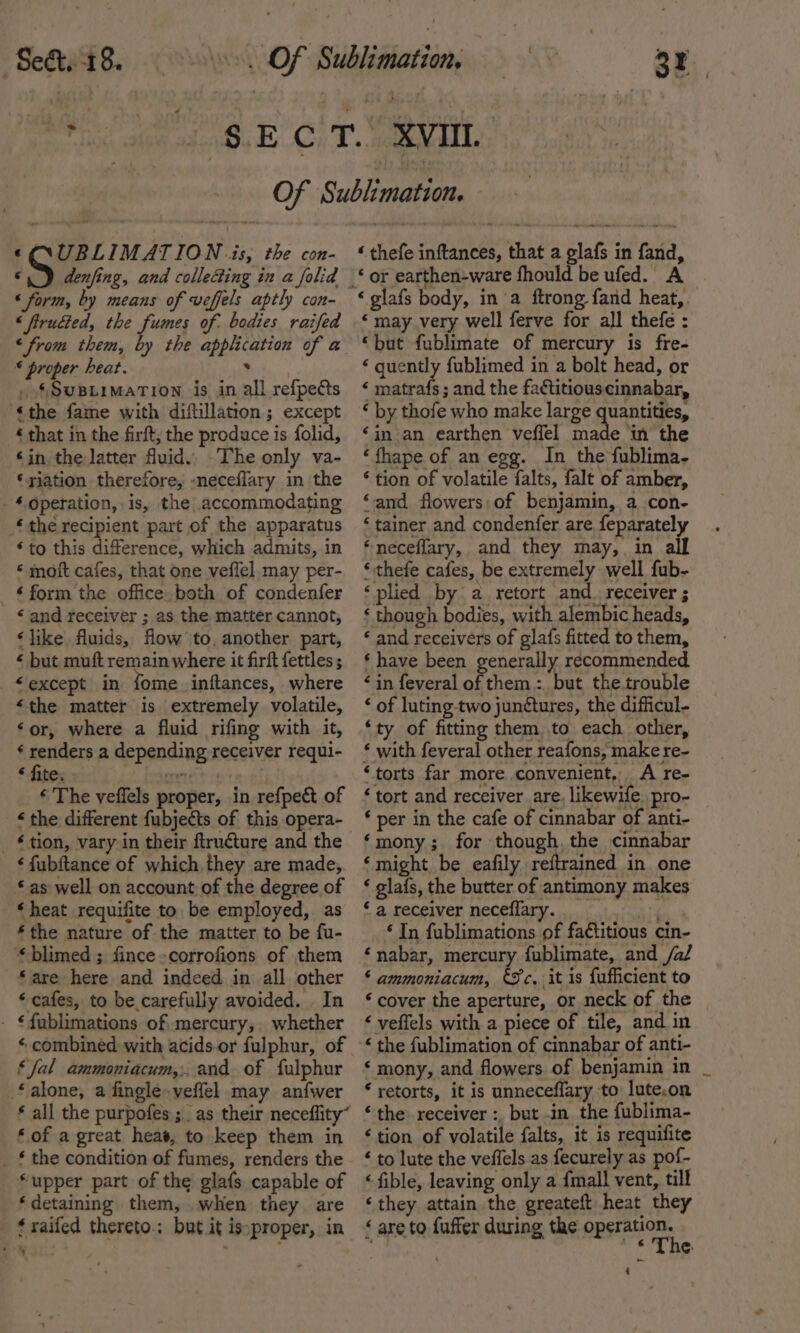 Seat. 18. 3 ©Q\UBLIMATION is, the con- ©.) denfing, and colle4ing in a folid « form, by means of veffels aptly con- « firudted, the fumes of. bodies raifed * proper heat. . _ §SusBiimation is in all refpedcts ‘the fame with diftillation; except ‘ that in the firft; the produce is folid, ‘in the latter fuid., The only va- ‘riation therefore, -neceflary in the -‘4.Qperation, is, the accommodating ‘the recipient part of the apparatus ‘to this difference, which admits, in * moit cafes, that one veflel may per- _ £ form the office. both of condenfer &lt; and receiver ; as the matter cannot, ‘like fluids, flow to, another part, « but muft remain where it firft fettles ; “except in fome.inftances, where ‘the matter is extremely volatile, ‘or, where a fluid rifing with it, ¢ renders a depending receiver requi- * fite. cre ‘ The veffels proper, in refpe&amp;t of ‘ the different fubjects of this opera- _ £tlon, vary in their ftructure and the ‘fubftance of which they are made, as well on account of the degree of ‘heat requifite to be employed, as *the nature of the matter to be fu- *blimed ; fince-corrofions of them “are here and indeed in all other ‘ cafes, to be carefully avoided. In - €{ublimations of mercury, whether « combined with acids.or fulphur, of ‘fal ammoniacum,:. and of fulphur alone, a fingle»veffel may anfwer ‘ thefe inftances, that a glafs in fand, ‘ glafs body, in a ftrong fand heat, ‘ may very well ferve for all thefe : ‘but fublimate of mercury is fre- ‘ quently fublimed in a bolt head, or ‘ matrafs ; and the factitiouscinnabar, ‘ by thofe who make large quantities, ‘in an earthen veffel made in the ‘fhape of an egg. In the fublima- * tion of volatile falts, falt of amber, ‘and flowers;of benjamin, a con- ‘ tainer and condenfer are feparately ‘neceflary, and they may, in alf ‘thefe cafes, be extremely well fub- ‘plied by a. retort and. receiver ; ‘ though bodies, with alembic heads, ‘ and receivers of glafs fitted to them, ‘ have been generally recommended ‘in feveral of them :, but the.trouble ‘ of luting two junctures, the difficul- ‘ty of fitting them to each other, € with feveral other reafons, make re- ‘torts far more convenient, A re- ‘tort and receiver are, likewife. pro- ‘ per in the cafe of cinnabar of anti- ‘mony; for though. the cinnabar ‘might be eafily reftrained in one ‘ gla{s, the butter of antimony makes ‘ a receiver neceflary. ‘ In fublimations of fatitious cin- ‘nabar, mercury fublimate, and /a/ ‘ ammoniacum, €%c, it is fufficient to ‘ cover the aperture, or neck of the ‘ veffels with a piece of tile, and in ‘ the fublimation of cinnabar of anti- ‘ mony, and flowers of benjamin in _ * retorts, it is unneceflary to lute.on ‘ of a great heat, to keep them in _ £ the condition of fumes, renders the ‘upper part of the glafs capable of ‘detaining them, when they are ‘raifed thereto.; but it isproper, in ‘tion of volatile falts, it is requifite ‘ to lute the veffels as fecurely as pof- ‘ fible, leaving only a {mall vent, till ‘they attain the greateft heat they ‘ are to fuffer during the PEE «The ‘4