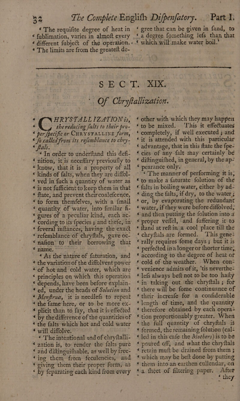 34 « The requifite degree of heat in € fublimation, varies in almoft every ¢ different fubject of the operation. » * The limits are from the greateft de-_ \ ‘ gree that can be given in fand, to ‘ a degree fomething lefs than that ¢ HRYSTALLIZATIONis, ©, thereducing falts to their pro- « per [pecific or CHRYSTALLINE form, ‘ fo.called from its refemblance to chry- ORR oat aah} on ¢ In order to underftand this defi- € nition, it is neceflary previoufly to « know, that it is a property of all * kinds of falts, when they are diffol- * ved in {uch a quantity of water as * is not fufficient to keep them in that * ftate, and prevent theircoalefcence, “to form themfelves, with a {mail * quantity of water, into fimilar fi- * gures of a peculiar kind, each ac- * cording to its {pecies ; and thefe, in ‘ feveral inftances, having the exact * refemblance’of chryftals, gave oc- * nafion’ to ‘their borrowing that © name. *~~ gly: « As the nature of faturation, and © the variation of the diffolvent power “of hot and cold water, which are * principles on which this operation * depends, have been before explain- “ed, under the heads of So/ution and * Menffrua, it is needlefs to repeat ‘&lt; the fame here, or to be more ex- * plicit than to fay, that it is effected * by the difference of the quantities of * the falts- which hot and cold water * will diffolve. aie call ¢ The intentional end of chryftalli- € zation is, to: render the falts pure ‘ and diftinguifhable, as well by free- ‘ing them ‘from feculencies, and ‘giving them their proper form, as ‘ by feparating each kind from every ¢ other with which they may happen ‘to be mixed. ‘This it effectuates ‘ completely, if well executed ; and ‘it is attended with this particular * advantage, that in this ftate the fpe- ‘cies of any falt may certainly be ‘ diftinguifhed, in general, by the ap- * pearance only. « The manner of performing it is, «to make a faturate folution of the ¢ falts in boiling water, either by ad- ‘ ding the falts, if dry, to the water ; ‘or, by evaporating the redundant « water, if they were before diffolved, « and then putting the folution into a ‘proper veflel, and fuffering it to ‘ ftand at reftin a cool place till the ‘chryftals.are formed. ‘This gene- ‘ rally requires fome days ; but it is « perfected ina longer or fhorter time, * according to the degree of heat or * cold of the weather. When con- « venience admits of it, *tis neverthe- * lefs always beft not to be too haity ‘in taking out the chryftals ; for ‘ there will be fome continuance of * their increafe for a confiderable “length of time, and the quantity ‘ therefore obtained by each opera- ‘ tion proportionably greater. When ‘the full quantity of chryftals is ‘ formed, the remaining {olution (cal- ‘ led in this cafe the Mothers) is to be ‘ poured off, and what the chryftals ¢ retain muft be drained from them 3 ‘ which may be beft done by putting * them into an earthen cullendar, on ‘a fheet of filtering paper. After ‘ ‘ they