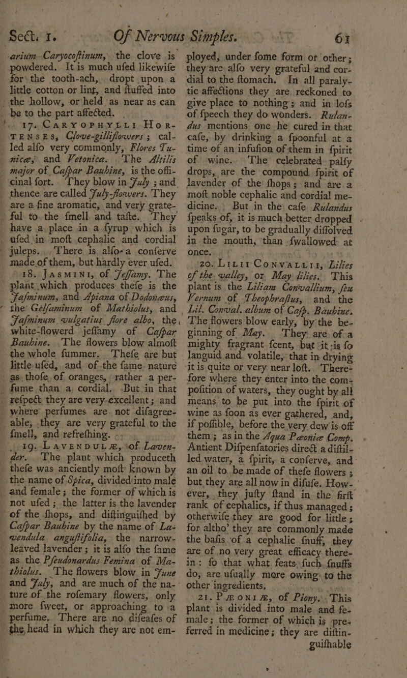 powdered. It is much ufed likewife for’ the tooth-ach,. dropt upon a little cotton or lint, and ftuffed into ~ be to the part affected. . 17. CAR YOPHYLELI Hor- TENSES, Clove-gilliflowers ; cal- led alfo very commonly, Flores Tu- nice, and Vetonica. The Altilis major of Cafpar Bauhine, is the offi- thence are called Fuly-flowers. They are a fine aromatic, and very grate- They have a place in a fyrup which is ufed in moft cephalic and cordial s made.of them, but hardly ever ufed. 18. JasMIN1, of Fefamy. The plant which produces thefe is the Jasminum, and Apiana of Dodonzus, the’ Gelfaminum of Mathiolus, and Fafminym vulgatius flore albo, the white-flowerd jeflamy of Ca/par Bauhine. The flowers blow almott the whole fummer. -Thefe are but little ufed,. and of the fame. nature where’ perfumes are. not difagree- able; .they are very grateful to the {mell, and refrefhing. -, . aig. Lavenpvuta, of Laven- der. The plant which produceth thefe was anciently moft' known by the name of Spica, divided:into male not ufed ; the latter is the lavender of the Shops, and diftinguifhed by ture of the rofemary flowers, only perfume. There are no difeafes of the, head in which they are not em- 6% ployed, under fome form or other; they are alfo very grateful and cor- tic affections they are, reckoned to give place to nothing; and in lofs of fpeech they do wonders. Ru/an- dus mentions one he cured in that cafe, by drinking a fpoonful at a time of an infufion of them in {pirit of wine. The celebrated. palfy drops, are the compound fpirit of jJavender of the’ fhops; and are a moft. noble cephalic and cordial me- dicine... But in the cafe Rulandus {peaks of, it is much better dropped . upon fugar, to be gradually diffolved in the mouth, ‘than fwallowed- at once. pre ty 20. Linir Convarurs, Likes of the. valley, oz, May dilies. This plant is the Liliam Conwallium, fru Vernum of Theophrafius, and the The flowers blow early, by'the be- ginning of May. They: are: of a mighty fragrant fcent, but &lt;it -is fo languid and. volatile, that in drying it is quite or very near loft.. There- fore where they enter into the com: pofition of waters, they ought by all means, to be put into the fpirit of wine as foon as ever gathered, and, if poffible, before. the very dew is-off them; asin the Agua Peonie Comp. | Antient Difpenfatories dire&amp; a diftil- © led water, a fpirit, a conferve, and an oil to..be made of thefe flowers ; but, they are all now in difufe. How- ' ever, they jufty ftand in the firft rank of cephalics, if thus managed ; otherwife they are good for little ; for altho’ they are commonly made the bafis of a cephalic {nuff, they are of no very great. efficacy there- in: fo that what. feats. fuch. {nufts do, are ufually more owing: to the other ingredients, He ae enh oS ae 21.P moni, of Piony,.. This plant is divided into male and fe- male; the former of which is pre- ferred in medicine; they are diftin- guifhable