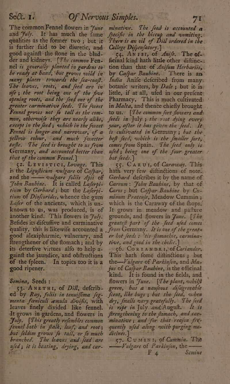The common Fennel flowers in Fue and Fly. It has much the fame qualities as the former two ; but it good-againft the ftone in the blad- der and kidneys. “{The common Fen- be ready at hand, but grows wild in The leaves, roots, and feed are in wife ; the root being one of the five opening roots, and the feed one of the greater carminative feeds. The fweet Fennel grows not fo tall as the com- mon, otberavife they are nearly alike, except in the feed ; which in the frweet Fennel is longer and narrower, of a — jellows colour, and much frweeter tafte. The feed is brought to us from Germany, and accounted better than that of the common Fennel.) 52. Levistici, Lovage. This is the Ligufticum vulgare of Cafpar, and the —— vulgare foliis Apii of Fohn Baubine.. It is called La/ferpi- tium by Gerhard; but the Laferpi- tium Of Diofcorides, whence the gum Lafer of the ancients, which is un- known.to us, was produced, is of _ another kind: This flowers in Fu/y. Befides its difcuflive and carminative ‘quality, this is likewife accounted a good alexipharmic, vulnerary, and ftrengthener of the ftomach ; and by its deterfive virtues alfo to help a- -gainit the jaundice, and obftruétions of the fpleen. . In topics too it is a good ripener. ced Semina, Seeds: : ~ 53. AnetTut, of Dill, defcrib- ed by Ray, folits in tenuiffima feg- ‘menta feeniculi emula divifis, with leaves finely divided like fennel. dt grows in gardens, and flowers in July, [This greatly refembles common fennel both in flalk, leaf, and root ; but feldom grows fo tall, or fo much branched. The leaves and feed are ufed ; it is heating, drying, and car- minative. The feed is accounted a. Specific in the hiccup and vomiting: There is an cil of Dill ordered in the. College Difpenfatory.} -54. Anrst, of Anife. The of- ficinal kind hath little other diftinc-. tion than that of Anifum Herbariis,. by Cafpar Bauhine. ‘There is an’ India Anife defcribed from many. botanic writers, by Dale ; but it: is little, if at all, ufed in our prefent Pharmacy, ‘This is much cultivated in Malta, and thence chiefly brought . tous. [The common fort flowers andy feeds in July ; the root dying every year, after it has given the feed. It is cultivated in Germany ; but the beft feed, which is the fmaller fort, comes from Spain. The feed only is ufed ; being one of the four greater ¢ hot feeds. | : 5. Carut, of Caraway. This hath very few diftinctions of note. Gerhard defcribes it by the name of Careum: Fohu Bauhine, by that of Caros 3 but Cafpar Bauhine by Cu- minum Pratenje, Meadow Cummin ; which is the Caraway of the fhops. It grows in. meadow and pafture grounds, and flowers in Fuze. [The greate? part of the -Jeed ufed comes er hot feeds : “tis flomachic, carimina- tive, and good in the chclic.] : $6. Cortawp ei, of Coriander. This hath fome diftin¢étions; but the—Vulgare of Parkinfon, and Ma- jus of Ca/par Baubine, is the officinal kind. It is found in the fields, and flowers in Fune. [The plant, whilf green, has a naufeous difagreeable Jeent, like bugs ; but the- feed, when is ripe in July. and:Augult.. Lt is frrengthening to the ftomach, and car- minative ; and for that reafon fre- quently ufed along with purging me- dicines. | 2 | 57. Cumini; of Cummin. The —Vulgare of Parkinfon, the