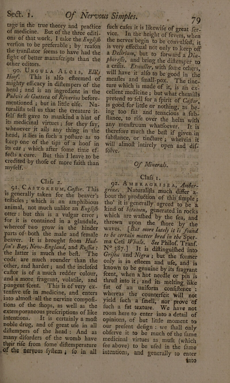 | Sect. tage'in the true theory and practice’ of medicine. But of the three editi- ons of that work, I take the Englifh verfion to be preferable ; by reafon fight of better manufcripts than the _ Other editors. 90. Uncuta Arcrs, Elks Hloof. ‘This is alfo efteemed of mighty efficacy in diftempers of the head ; and is an ingredient in’ the Pulvis de Gutteta of Riverius before- mentioned ; but in little elfe. Na- turalifts tell us that the creature it- {elf firft gave to mankind a hint of its medicinal virtues ; for they fay, Whenever ‘jt ails any thing in the ~ head; it lies in fuch“'a pofture as to - Keep one of the tip3of'a hoof in its ear ; which after fome time ef- fects a cure: But this I leave to be credited ‘by thofe of more faith than mytelf, ~ Clafs 2. anes “gt. CastToreum, Caffor. This is generally taken for the beaver’s - tefticles ; which is an amphibious animal, not much unlike an Exg/j otter: but this is a vulgar error ; for it is contained in a glandule, whereof two grow in the hinder parts ofboth the male and female alge. Tt is brought from Hud- Jon's Bay, New-England, and Ruffa: the latter ‘is rick the beft. “The cods: are much rounder than the ‘other, and harder ; and the inclofed ‘caftor is of a much redder colour, anda more fragrant, volatile, and “pungent fcent. This is of very ex- tenfive ufe in medicine, and enters , into almoft~all the nervine compofi- tions of the fhops, as well as the extemporaneous prefcriptions of like intentions. It is certainly a moft noble drug, and of great ufe in all diftempers of the head: And as many diforders of the womb have their rife from fome' diftemperature Of the nervous fyfem ; fo in all we SI fuch cafes it is likewife of great fer- vice. In the'height of fevers, when the nerves begin to be convulfed; it . a Delirium, but to forward a Dia- phorefis, and bring the diftemper to a crifis. Ezauller, with fome others, will have’ it alfo to be’good in the meafles and fmall-pox. The tinc- ture which is madé of it, is an ex. — cellent medicine ; but what chemiits pretend to fell for a fpirit of Caftor, is good, for little or nothing, as. be- ing too. fat’ and tenacious a ful. ftance, to rife over the helm with any menftruoum whatfoever. Tt. is therefore much the’ beft if siven in fubftance, “or tin@ure’; ‘Wherein. it will ‘almoft intirely open and ° dif- 1OMey tone cy basta tee Sisen: Of Minerals. mM Oo ‘ie Fo ph can aet S.C Fietihede alae ae gz. AMBRAGRISE A, Amber. grize. Naturalifts much. differ *a- bout the production of ‘this’ fimple ; tho” it is generally agreed to be ‘&amp; kind of dirumen, venerated in rocks ae which are wathed’ by the fea, and thrown’ upon the fhore by the waves, [But more lately it is Sound to be certain matter bred in the'Sper- ma Ceti Whale. See Philof. Tranf. N° 387.] It is diftinguifhed into Grifea ‘and Nigra ; but’ the former only is in efteem’ and ufe, and is fcent, ‘when a hot needle or pin is thruft into it ;/and ‘its. melting like fat of an uniform confiftence : whereas the counterfeit will ‘not yield fuch a finell;” not prove of fuch a fat texture. We have not room here to enter into a detail of opinions, of but little moment ta our prefent defign : we ‘hall only obferve it to be much of the fame medicinal’ virtues as. mufk (which fee above) to be ufed in the fame’ intentions, and generally to enter into