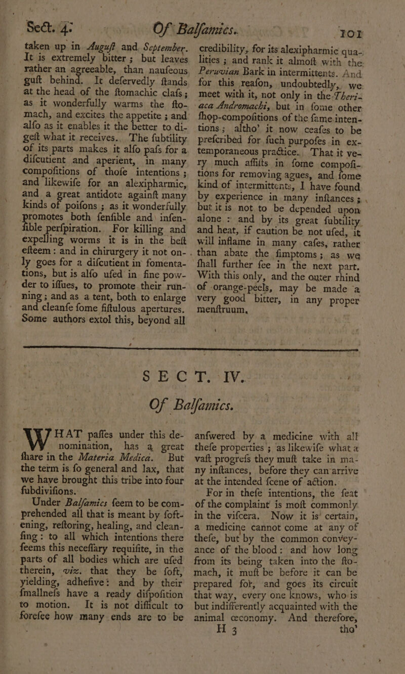 taken up in Auguf and September. It is extremely bitter ; but leaves rather an agreeable, than naufeous guft. behind. It defervedly ftands at the head of the ftomachic clafs; as it wonderfully warms the fto- mach, and excites the appetite ; and alfo as it enables it the better to di- geit what it receives... The fubtility difcutient and aperient, in many compofitions of thofe intentions ; and likewife for an alexipharmic, and a great antidote againft many kinds af poifons ; as it wonderfully peas both fenfible and) infen- ible perfpiration. For killing and expelling worms it is in the beit ly goes for a difcutient in fomenta- tions, but is alfo ufed in fine pow- der to iffues, to promote their run- ning ; and as a tent, both to enlarge and cleanfe fome fiftulous apertures. Some authors extol this, beyond all . For credibility, for its: alexipharmic qua-; lities ; and rank it almoft with the. Peruvian Bark in intermittents. And for this reafon, undoubtedly, we. meet with it, not only in the-Ther7- aca Andromachi, but in. fome other. fhop-compoiitions of the fame.inten- tions; altho’ it now ceafes to be prefcribed for fuch purpofes in ex- temporaneous practice. That it ve- ry much affifts in fome compofi-. tions for removing agues, and fome kind of intermittents, I have found by experience in many inftances ; but itis not to be depended upon alone : and by its great fubtility and heat, if caution be not ufed, it than abate the fimptoms; as we part. With this only, and the outer rhind of orange-pecls, may be made a very good bitter, in any proper menftruum, ‘ HAT paffes under this de- nomination, has a great fhare in the Materia Medica. But the term is fo general and lax, that we have brought this tribe into four fubdivifions. : Under Bal/amics feem to be com- prehended all that is meant by foft- ening, reftoring, healing, and clean- fing: to all which intentions there _ feems this neceflary requifite, in the parts of all bodies which are ufed therein, viz. that they be foft, yielding, adhefive: and by their fmallnefs have a ready getalicion to motion. It is not difficult to -forefee how many ends are to be anfwered by a medicine with al! thefe properties ; as likewife what a vaft progrefs they muft take in ma- ny inftances, before they can arrive at the intended fcene of action. For in thefe intentions, the feat of the complaint is moft commonly in the vifcera. Now it is’ certain, a medicine cannot come at any of thefe, but by the common convey- ance of the blood: and how long from its being taken into the fto- mach, it muft be before it can be prepared fot, and goes its circuit that way, every one knows, whois but indifferently acquainted with the animal ceconomy. And therefore, H 3 tho’