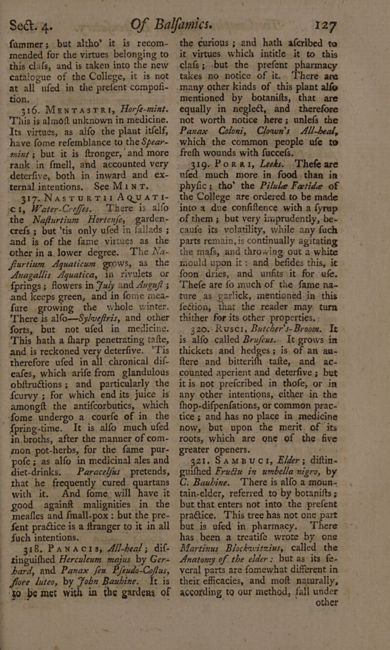 fummer; but altho’ it is recom- mended for the virtues belonging to this clafs, and is taken into the new catalogue of the College, it is not at all ufed in the prefent compoli- tion. . | 316. MenrastRi, Horfe-miat. This is almoft unknown in medicine. Its virtues, as alfo the plant itfelf, have fome refemblance to the Spear- mint ; but it is ftronger, and more rank in fmell, and accounted very deterfive, both in inward and ex- ternal intentions. See Mint. 317. NastuRT 11 AQUATI- 1, Water-Creffes.. There is alfo ‘the Nafurtium Hortenfe, -garden- crefs 3 but ’tis only ufed in iallads ; and is of the fame virtues as the other in a, lower degree. The Na- frurtium Aquaticum grows, as the Anagallis Aquatica, in rivulets or Aprings ; flowers in Fuly and Augu/i and keeps green, and in fome mea- {ure growing the whole winter. There is alfo—Sy/veffris, and other forts, but not ufed in medicine. This hath a fharp penetrating tafte, and is reckoned very deterfive. Tis therefore ufed in all chronical dif- eafes, which arife from glandulous obftruétions ; and particularly the feurvy ; for which end its juice is amongft the antifcorbutics, which _-fome undergo a courfe of in the fpring-time. It is alfo much ufed in broths, after the manner of com- mon pot-herbs, for the fame pur- pofe; as alfo in medicinal ales and diet-drinks. Paracelfus pretends, that he frequently cured. quartans with it, And fome, will have it good againft malignities in the meafles and fmall-pox ; but. the pre- fent practice is a itranger to it in all fuch intentions. le 318. Panacis; All-heal ; dif- tinguifhed Herculeum majus by Ger- hard, and Panax feu Pfeudo-Coftus, fare luteo, by Fobn Baubine. It is ‘$0 be met with in the gardens of the curious ; and hath aferibed ta it virtues. which intitle it to this clafs;..but the prefent pharmacy takes no notice of it.. There are mentioned by botanifts, that are equally in neglect, and therefore not worth notice here; unlefs the Panax Coloni, Clown's All-heal, which the common people ufe to frefh wounds with fuccefs. 319. Porat, Leeks. Thefe are ufed much more in. food than in phyfic; tho’ the Pilule Fatide of the College are ordered to. be made into a due confiftence with a fyrup of them ; but very imprudently, be- caufe its volatility, while any fuch parts remain, is continually agitating the mafs, and throwing. out a white mould upon it: and.befides this, it foon dries, and unfits it. for. ufe. Thefe are fo much of the fame na- ture as garlick, mentioned jin. this fection, that the reader may turn thither for its other properties. » 320.: Rusc1, Butcher’s-Broom. Tt is alfo called Brufcus.. It grows in thickets and hedges; is of an an- ftere. and bitterifh tafte, and ac- counted aperient and deterfive ; but it is not prefcribed in thofe, or in any other intentions, either in the fhop-difpenfations, or common prac- tice ; and has no place in medicine now, but upon the merit. of its roots, which are one of the five greater openers. Taine ” 321. SamBuct, Elder; diftin- guifhed Frudiu in umbella nigro, by C. Bauhine. ‘There is alfo a moun- tain-elder, referred to by botanifts ; but that enters not into the prefent practice. This tree has not one part has been a treatife wrote by one Martinus Blockwitzius, called the Anatomy of the elder: but as its fe- veral parts are fomewhat different in their efficacies, and moft naturally, according ta our method, fall under other