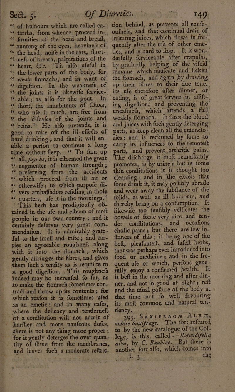 “ firmities: of: the head and breaft,, “* running of the eyes, heavinefs of “&lt; the head, noife in the ears, fhort- ‘&lt; nefs. of breath, palpitations of the &lt;&lt; heart, €%c. Tis alfo ufeful in “* the lower parts of the. body, for “* weak ftomachs; and in want of &lt;* digeftion. In the weaknefs. of “ able; as alfo for the gout. In &lt;* fhort, the inhabitants of China, €¢ who ufe it much, are: free from “ the difeafes of the joints and _ reins.” He .alfo pretends, it is good to take off the ill- effets of hard, drinking ; and that it will en- able a perfon to continue a long time without fleep. &lt;‘‘ To fum up “all, /ays he, it is efteemed the great &lt;‘-augmenter of human ftrength ; * preferving from the accidents ‘* which proceed from ill air or *© otherwife ; to which purpofe di- ‘© vers ambafladors refiding in thofe &lt;* quarters, ufe it in the mornings.” This herb has prodigioufly ob- tained in the ufe and efteem of moft people in our own country ; and it certainly deferves very great com- mendation. It is admirably grate- ful to the fmell and tafte ; and car- ries an agreeable roughnefs along gently aftringes the fibres, and gives them fuch a tenfity as is requifite to a good digeftion. . This roughnefs indeed may be increafed fo far, as to make the ftomach fometimes con- tra and throw up its contents ; for which reafon it is fometimes ufed as an emetic: and in many cafes, where the delicacy and :tendernefs of a conftitution will not admit of harfher and more naufeous dofes, there is not any thing more proper : for it gently deterges the over-quan- - tity of flime from the membranes, and leaves fuch_a moderate reftric- tion behind,, as prevents all naufe-- oufnefs, and that continual drain of irritating juices, which flows in fre-. quently after the ufe of other eme- tics, and is hard to flop, . It is won-. derfully ferviceable after crapulas, by gradually helping of the vifcid remains which naufeate and ficken the ftomach, and again by drawing up their fibres to their due tone, Its ufe therefore after dinner, or ing digeftion, and preventing the: uneafinefs, which’ attends. a full weakly ftomach, It {ates the blood and juices with fuch gently deterging parts, as keep clean all the emuncto- ries; and is reckoned by fome to carry its influences to the remoteft arts, and prevent arthritic pains, he difcharge it moft remarkably promotes, is by urine ; but in fome thin conititutions it is thought too . cleanfing ; and in ‘the exceis that fome drink it, it may poflibly abrade and wear away the fubftance of the folids, as well as ill. humours, and thereby bring on a confumption. It likewife too fenfibly vellicates the bowels of fome very nice and ten~ der conftitutions, and’ occafions cholic pains ; but there are few in- ftances of this; it being one of the beft, pleafanteft, and iafeft herbs, that was perhaps ever introduced into food or medicine; and in the fre- quent ufe of which, perfons gene- rally enjoy a confirmed health. It is beft in the morning and after din- ner, and not fo good at night; reit and the ufual pofture of the body at that time not fo well favouring its moft common and natural ten- dency... - : 395. SAXIFRAGA ALBA, avhite Saxifrage. ‘The fort referred to by the new catalogue of the Col. lege, is this, called — Rotundifola alba, by C. Baubine... But there is another fort alfo, which comes into Bly ag UE the