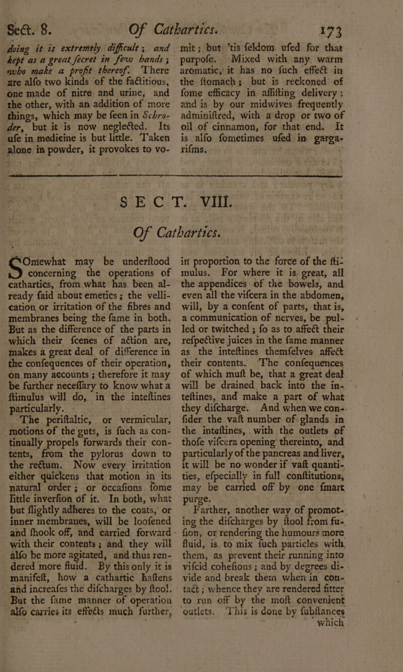 doing it is extremely difficult; and _ Rept as a great fecret in few bands ; avho make a profit thereof. There are alfo two kinds of the fa€titious, one made of nitre and urine, and the other, with an addition of more things, which may be feen in Schro- der, but it is now neglected. Its ufe in medicine is but little. Taken alone in powder, it provokes to vo- mit; but tis feldom. ufed for thas purpofe. Mixed with any, warm aromatic,’ it has no fuch effeét in the ftomach; but is reckoned of fome efficacy in affifting delivery : and is by our midwives frequently adminiftred, with a drop or two of oil of cinnamon, for that end. It is alfo fometimes ufed in garga- rifms. b tobihy , ‘Omewhat may be underftood concerning the operations of cathartics, from what has been al- ready faid about emetics ; the velli- _ ation or irritation of the fibres and membranes being the fame in both. But as the difference of the parts in which their fcenes of aétion are, makes a great deal of difference in the confequences of their operation, On many accounts ; therefore it may be further neceffary to know what a ftimulus will do, in the inteftines particularly, =. &gt; The periftaltic, or vermicular, motions of the guts, is fuch as con- tinually propels forwards their con- tents, from the pylorus down to the reftum. Now every irritation either quickens that motion in ‘its natural order; or occafions fome little inverfion of it. In both, what but flightly adheres to the coats, or inner membranes, will be loofened with their contents; and they will alfo be more agitated, and thus ren- dered more fluid. By this only it is manifeft, how a cathartic haftens and increafes the difcharges by ftoo!. But the fame manner of operation alfo carries its effects much further, in proportion to the force of the fti- mulus. For where it is, great, all the appendices of the bowels, and even all the vifcera in the abdomen, will, by a confent of parts, that is, a communication of nerves, be pul- led or twitched ; fo as to affect their refpective juices in the fame manner as the inteftines themfelves affect their contents. The confequences of which muft be, that a great deal will be drained back into the in- teftines, and make a part of what they difcharge. And when we con-- fider the vaft number of glands in the inteftines, with the outlets of thofe vifcera opening thereinto, and particularly of the pancreas and liver, it will be no wonder if vaft quanti- ties, efpecially in full conftitutions, may be carried off by one {mart purge. . Farther, another way of promot. ing the difcharges by {tool from fu- fion, or rendering the humours more fluid, is. to mix fuch particles with, them, as prevent their running into vifcid cohefions ; and by degrees di- . vide and break them when in con- tact ; whence they are rendered fitter to run off by the moft convenient outlets, ‘This is done by fubfances | Fh We * which