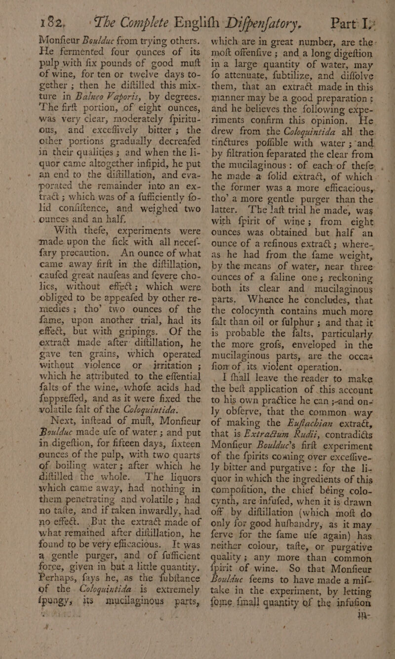 Monfieur Bex/duc from trying others. He fermented four ounces of its pulp with fix pounds of good muft of wine, for ten or twelve days to- gether ; then he diftilled this mix- ture in Balneo Vaporis, by degrees. The firft portion, of eight ounces, was very clear, moderately fpiritu- ous, and exceflively bitter; the other portions gradually decreafed in their qualities ; and when the li- quor came altogether infipid, he put an end to the diitillation, and eva- porated the remainder imto an ex- tract ; which was of a fufficiently fo- lid confiftence, and weighed two _ ounces and an half, With thefe, experiments were made.upon the fick with all necef- fary precaution. An ounce of what came away firft in the diftillation, caufed great naufeas and fevere cho- lics, without effect; which were obliged to be appeafed by other re- miedies ; tho’ two ounces of the fame, upon another trial, had its effect, but with gripings. Of the extract made after: diftillation, he gave ten grains, which operated without -violence or -jrritation ; which he attributed to the effential falts of the wine, whofe acids had fepprefled, and as it were fixed the. volatile falt of the Cologuintida: Next, inftead of muft, Monfieur Boulduc made ufe of water ; and put in digeftion, for fifteen days, fixteen eunces of the pulp, with two quarts of boiling water; after which he diftilled the whole. The liquors which came away, had nothing in them penetrating and volatile; had no taite, and if taken inwardly, had no effect. ,But the extract made of what remained after diftillation, he found to be very efficacious. It was a gentle purger, and of fufficient force, giyen in but.a little quantity, Perhaps, fays he, as the fubftance of the Cologuintida is extremely ipungy, is mucilaginous parts, , * which: are in great number, are the: ina large quantity of water, may fo attenuate, fubtilize, and diffolve them, that an extraét made in this manner may be a good preparation ; and he believes the following expe- riments confirm this opinion. He. drew from the Colguintida all the. tinctures poffible with water ; and. by filtration feparated the clear from the mucilaginous: of each of thefe. , he made a folid extra, of which ~ the former was a more efficacious,. tho’ a more gentle purger than the latter. ‘The laft trial he made, was with fpirit of wine; from eight ounces was obtained but half an ounce of a refinous extract ; where- as he had from the fame weight, by the means of water, near three ounces of a faline one; reckoning both its clear and mucilaginous parts, Whence he concludes, that the colocynth contains much more falt than oil or fulphur ; and that it is probable the falts, particularly the more grofs, enveloped in the mucilaginous parts, are the occas fiom of its violent operation. _ I thall leave the reader to make the beit application of this account to his own practice he can ;-and on- ly obferve, that the common. way of making the Exffachian extra€t, that is Extrafum Rudii, contradi&amp;ts Monfieur Boulduc’s firft experiment of the f{pirits coming over exceffive- ly bitter and purgative: for the li- guor in which the ingredients of this compolition, the chief béing colo- cynth, are infufed, when it is- drawn of by diftillation (which mof do only for good hufbandry, as it may ferve for the fame ufe again) has neither colour, taite, or purgative quality; any more than common {pirit of wine. So that Monfieur Bouldue feems to have made a mif=. take in the experiment, by letting fome {mall quantity of the infofion We ,