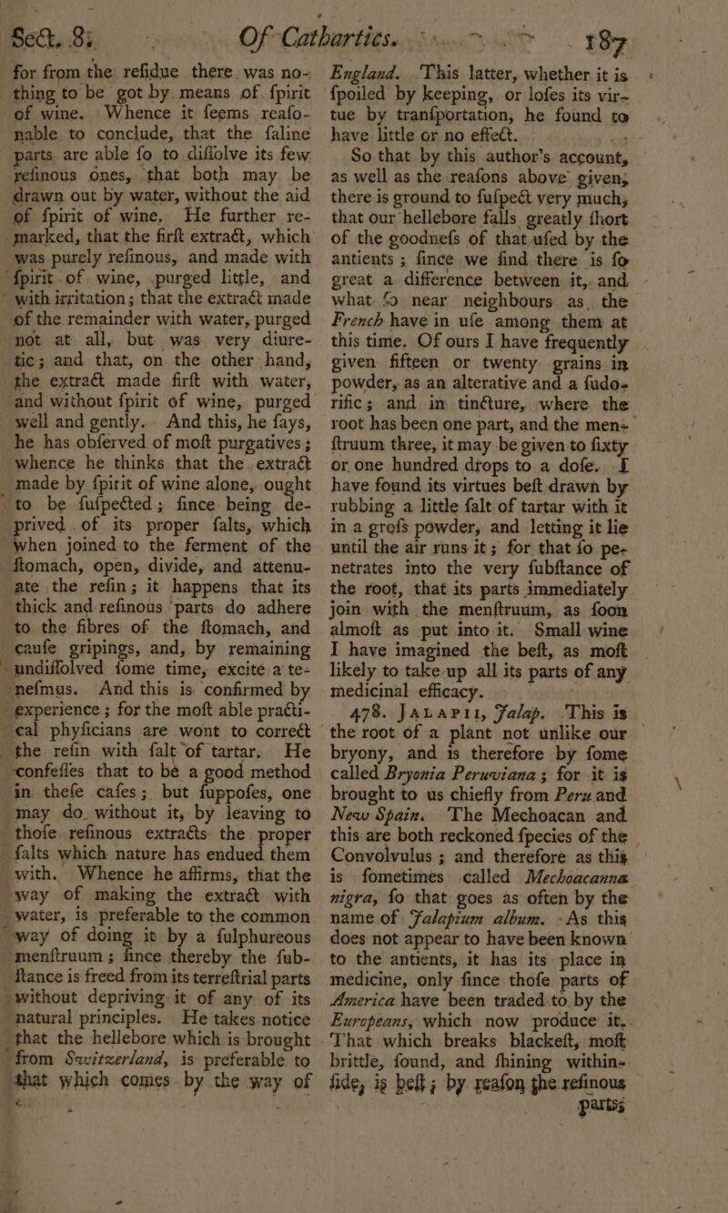 for from the’ refidue there. was no- thing to be got by, means of, fpirit of wine. Whence it feems reafo- nable to conclude, that the faline parts are able fo to diffolve its few -refinous ones, that both may be drawn out by water, without the aid of fpirit of wine, He further re- marked, that the firft extraét, which was purely refinous, and made with ‘{pirit of wine, .purged little, and - with irritation ; that the extract made _ of the remainder with water, purged not at all, but was very diure- tic; and that, on the other hand, the extract made firft with water, and without {pirit of wine, purged well and gently... And this, he fays, he has obferved of moft purgatives ; whence he thinks that the. extract made by fpirit of wine alone, ought to be fufpeéted; fince being de- prived .of its proper falts, which when joined to the ferment of the ftomach, open, divide, and attenu- ate the refin; it happens that its thick and refinous ‘parts do adhere to the fibres of the ftomach, and _caufe gripings, and, by remaining undifflolved fome time, excite a te- ‘nefmus. And this is confirmed by experience ; for the moft able pratti- _¢al phyficians are wont to correét the refin with falt of tartar. He confefies that to be a good method in. thefe cafes; but fuppofes, one may do without it, by leaving to _thofe refinous extracts the proper _ falts which nature has endued them with. Whence he affirms, that the way of making the extraé&amp;t with water, is preferable to the common “way of doing it by a fulphureous -menftruum ; fince thereby the fub- Hance is freed from its terreftrial parts without depriving it of any of its natural principles. He takes notice that the hellebore which is brought ‘from Switzerland, is preferable to “that which comes by the way of G.- 4 England. This latter, whether it is {poiled by keeping, or lofes its vir- tue by tranfportation, he found to have little or no effect. 9-08 So that by this author’s account, as well as the reafons above given; there is ground to fufpecét very much, that our hellebore falls greatly thort of the goodnefs of that ufed by the antients ; fince we find there is fo great a difference between it,.and - what ‘&gt; near neighbours as, the French have in ufe among them at this time. Of ours I have frequently given fifteen or twenty grains in powder, as an alterative and a fudo- rific; and in tinfture, where the root has been one part, and the mens ftruum three, it may be given to fixty or one hundred drops to a dofe.. I have found its virtues beft drawn by rubbing a. little falt of tartar with it in a grofs powder, and letting it lie until the air runs it; for that fo pe- netrates into the very fubftance of the root, that its parts immediately join with the menftruum, as foon almoft as put into it. Small-wine I have imagined the beft, as moft likely to take up all its parts of any medicinal efficacy. . 478. Jauapit, Falap. This is the root of a plant not unlike our — bryony, and is therefore by fome called Bryonia Peruviana ; for it is brought to us chiefly from Peru and New Spain. The Mechoacan and this are both reckoned fpecies of the Convolvulus ; and therefore as thig | is fometimes called Mechoacanna nigra, fo that goes as often by the name of Falapium album. - As this does not appear to have been known to the antients, it has its place in medicine, only fince thofe parts of America have been traded-to. by the Europeans, which now produce’ it. brittle, found, and fhining within- fide, is bei; by geafon the refinous partss